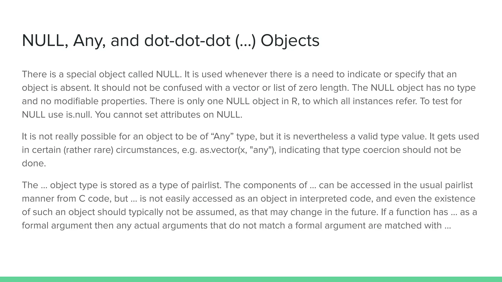 NULL, Any, and dot-dot-dot (...) Objects
There is a special object called NULL. It is used whenever there is a need to indicate or specify that an
object is absent. It should not be confused with a vector or list of zero length. The NULL object has no type
and no modiﬁable properties. There is only one NULL object in R, to which all instances refer. To test for
NULL use is.null. You cannot set attributes on NULL.
It is not really possible for an object to be of “Any” type, but it is nevertheless a valid type value. It gets used
in certain (rather rare) circumstances, e.g. as.vector(x, "any"), indicating that type coercion should not be
done.
The ... object type is stored as a type of pairlist. The components of ... can be accessed in the usual pairlist
manner from C code, but ... is not easily accessed as an object in interpreted code, and even the existence
of such an object should typically not be assumed, as that may change in the future. If a function has ... as a
formal argument then any actual arguments that do not match a formal argument are matched with …
 