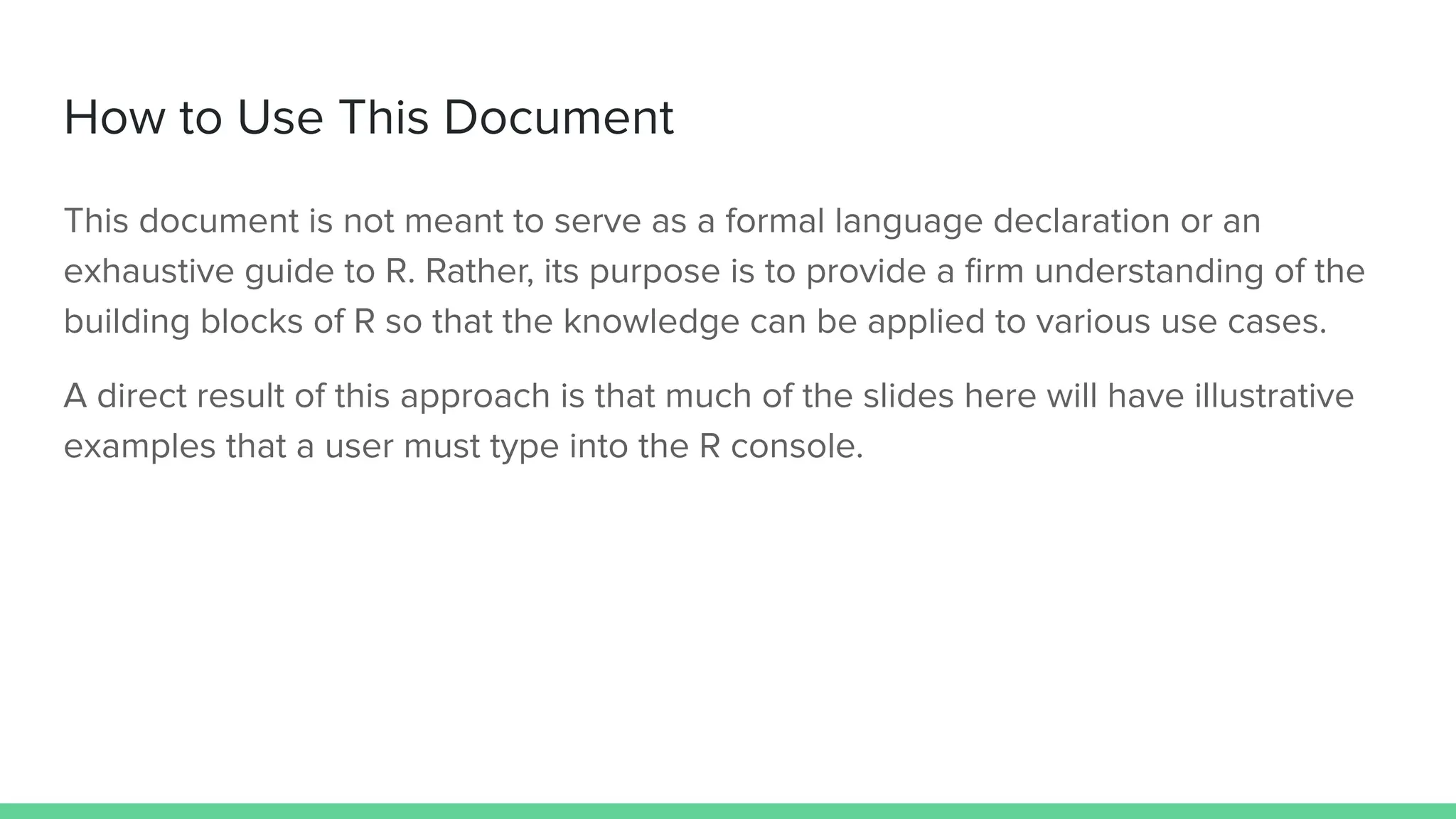 This document is not meant to serve as a formal language declaration or an
exhaustive guide to R. Rather, its purpose is to provide a ﬁrm understanding of the
building blocks of R so that the knowledge can be applied to various use cases.
A direct result of this approach is that much of the slides here will have illustrative
examples that a user must type into the R console.
How to Use This Document
 