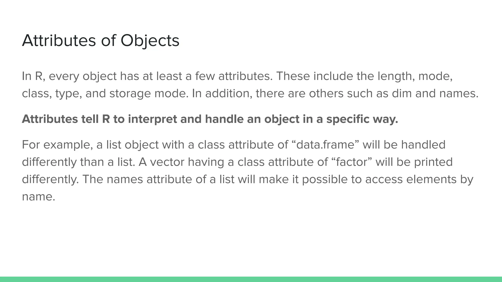 In R, every object has at least a few attributes. These include the length, mode,
class, type, and storage mode. In addition, there are others such as dim and names.
Attributes tell R to interpret and handle an object in a speciﬁc way.
For example, a list object with a class attribute of “data.frame” will be handled
diﬀerently than a list. A vector having a class attribute of “factor” will be printed
diﬀerently. The names attribute of a list will make it possible to access elements by
name.
Attributes of Objects
 