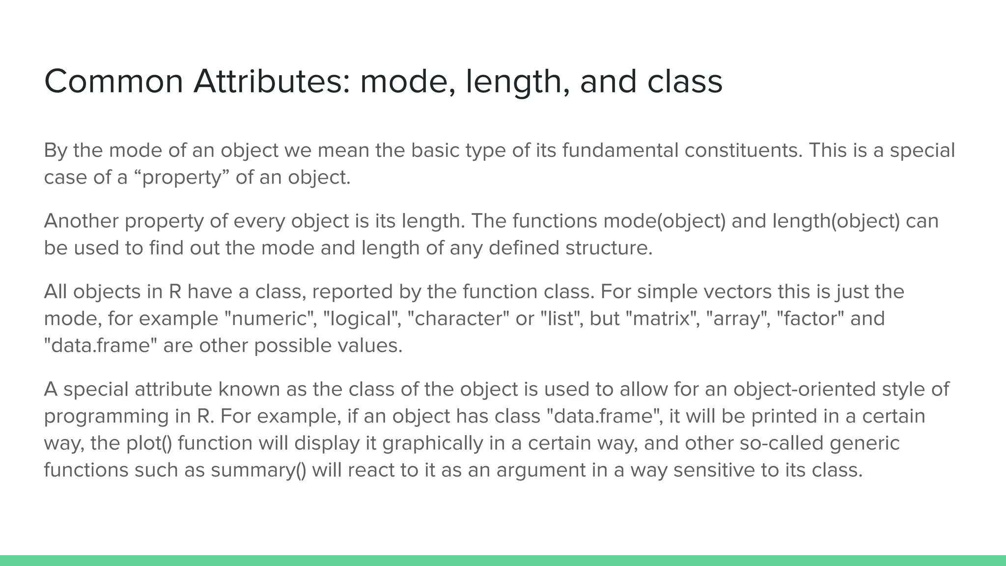 Common Attributes: mode, length, and class
By the mode of an object we mean the basic type of its fundamental constituents. This is a special
case of a “property” of an object.
Another property of every object is its length. The functions mode(object) and length(object) can
be used to ﬁnd out the mode and length of any deﬁned structure.
All objects in R have a class, reported by the function class. For simple vectors this is just the
mode, for example "numeric", "logical", "character" or "list", but "matrix", "array", "factor" and
"data.frame" are other possible values.
A special attribute known as the class of the object is used to allow for an object-oriented style of
programming in R. For example, if an object has class "data.frame", it will be printed in a certain
way, the plot() function will display it graphically in a certain way, and other so-called generic
functions such as summary() will react to it as an argument in a way sensitive to its class.
 