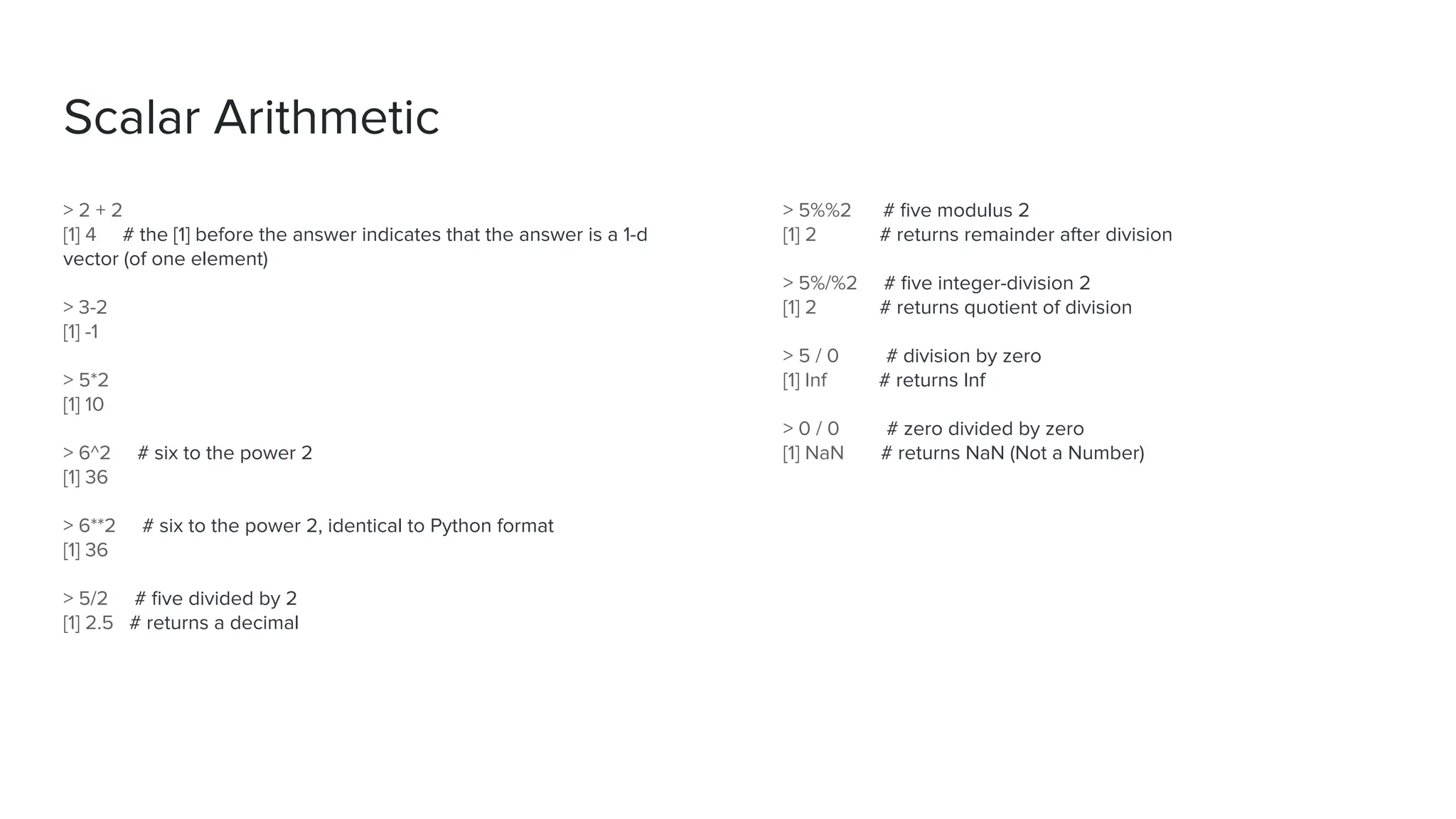 > 5%%2 # ﬁve modulus 2
[1] 2 # returns remainder after division
> 5%/%2 # ﬁve integer-division 2
[1] 2 # returns quotient of division
> 5 / 0 # division by zero
[1] Inf # returns Inf
> 0 / 0 # zero divided by zero
[1] NaN # returns NaN (Not a Number)
> 2 + 2
[1] 4 # the [1] before the answer indicates that the answer is a 1-d
vector (of one element)
> 3-2
[1] -1
> 5*2
[1] 10
> 6^2 # six to the power 2
[1] 36
> 6**2 # six to the power 2, identical to Python format
[1] 36
> 5/2 # ﬁve divided by 2
[1] 2.5 # returns a decimal
Scalar Arithmetic
 