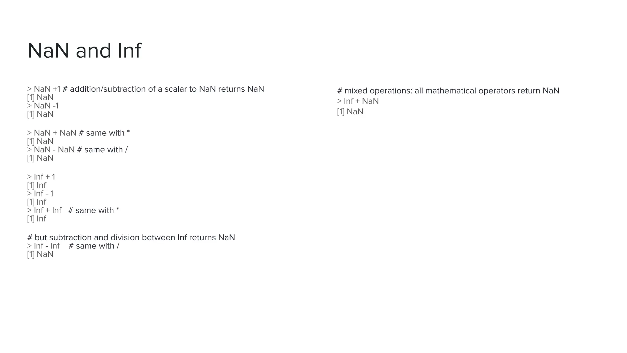 NaN and Inf
# mixed operations: all mathematical operators return NaN
> Inf + NaN
[1] NaN
> NaN +1 # addition/subtraction of a scalar to NaN returns NaN
[1] NaN
> NaN -1
[1] NaN
> NaN + NaN # same with *
[1] NaN
> NaN - NaN # same with /
[1] NaN
> Inf + 1
[1] Inf
> Inf - 1
[1] Inf
> Inf + Inf # same with *
[1] Inf
# but subtraction and division between Inf returns NaN
> Inf - Inf # same with /
[1] NaN
 