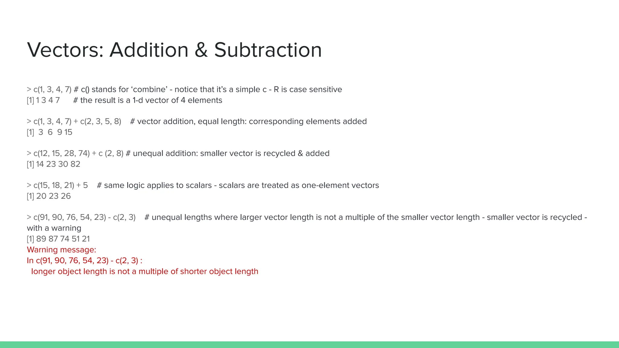 Vectors: Addition & Subtraction
> c(1, 3, 4, 7) # c() stands for ‘combine’ - notice that it’s a simple c - R is case sensitive
[1] 1 3 4 7 # the result is a 1-d vector of 4 elements
> c(1, 3, 4, 7) + c(2, 3, 5, 8) # vector addition, equal length: corresponding elements added
[1] 3 6 9 15
> c(12, 15, 28, 74) + c (2, 8) # unequal addition: smaller vector is recycled & added
[1] 14 23 30 82
> c(15, 18, 21) + 5 # same logic applies to scalars - scalars are treated as one-element vectors
[1] 20 23 26
> c(91, 90, 76, 54, 23) - c(2, 3) # unequal lengths where larger vector length is not a multiple of the smaller vector length - smaller vector is recycled -
with a warning
[1] 89 87 74 51 21
Warning message:
In c(91, 90, 76, 54, 23) - c(2, 3) :
longer object length is not a multiple of shorter object length
 