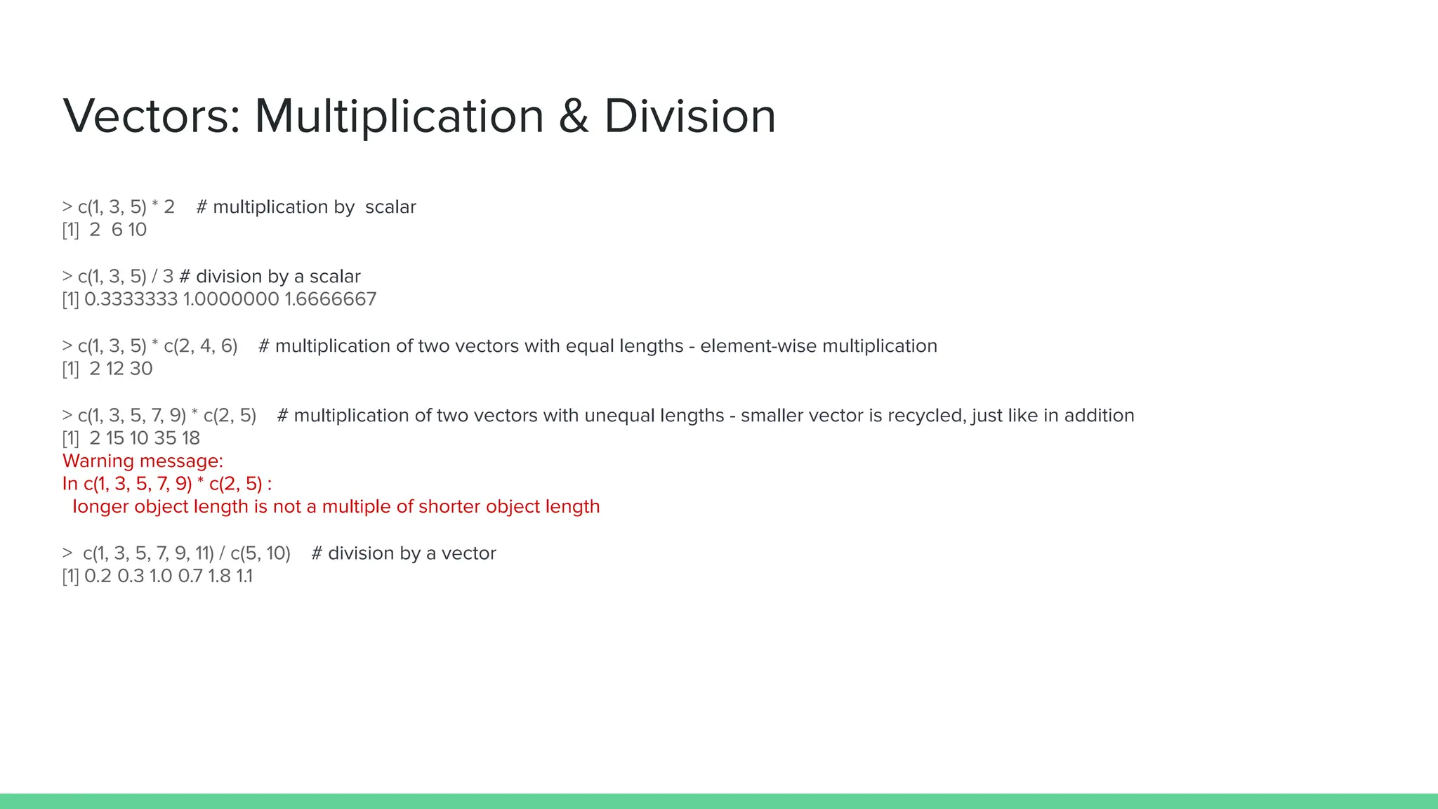 Vectors: Multiplication & Division
> c(1, 3, 5) * 2 # multiplication by scalar
[1] 2 6 10
> c(1, 3, 5) / 3 # division by a scalar
[1] 0.3333333 1.0000000 1.6666667
> c(1, 3, 5) * c(2, 4, 6) # multiplication of two vectors with equal lengths - element-wise multiplication
[1] 2 12 30
> c(1, 3, 5, 7, 9) * c(2, 5) # multiplication of two vectors with unequal lengths - smaller vector is recycled, just like in addition
[1] 2 15 10 35 18
Warning message:
In c(1, 3, 5, 7, 9) * c(2, 5) :
longer object length is not a multiple of shorter object length
> c(1, 3, 5, 7, 9, 11) / c(5, 10) # division by a vector
[1] 0.2 0.3 1.0 0.7 1.8 1.1
 