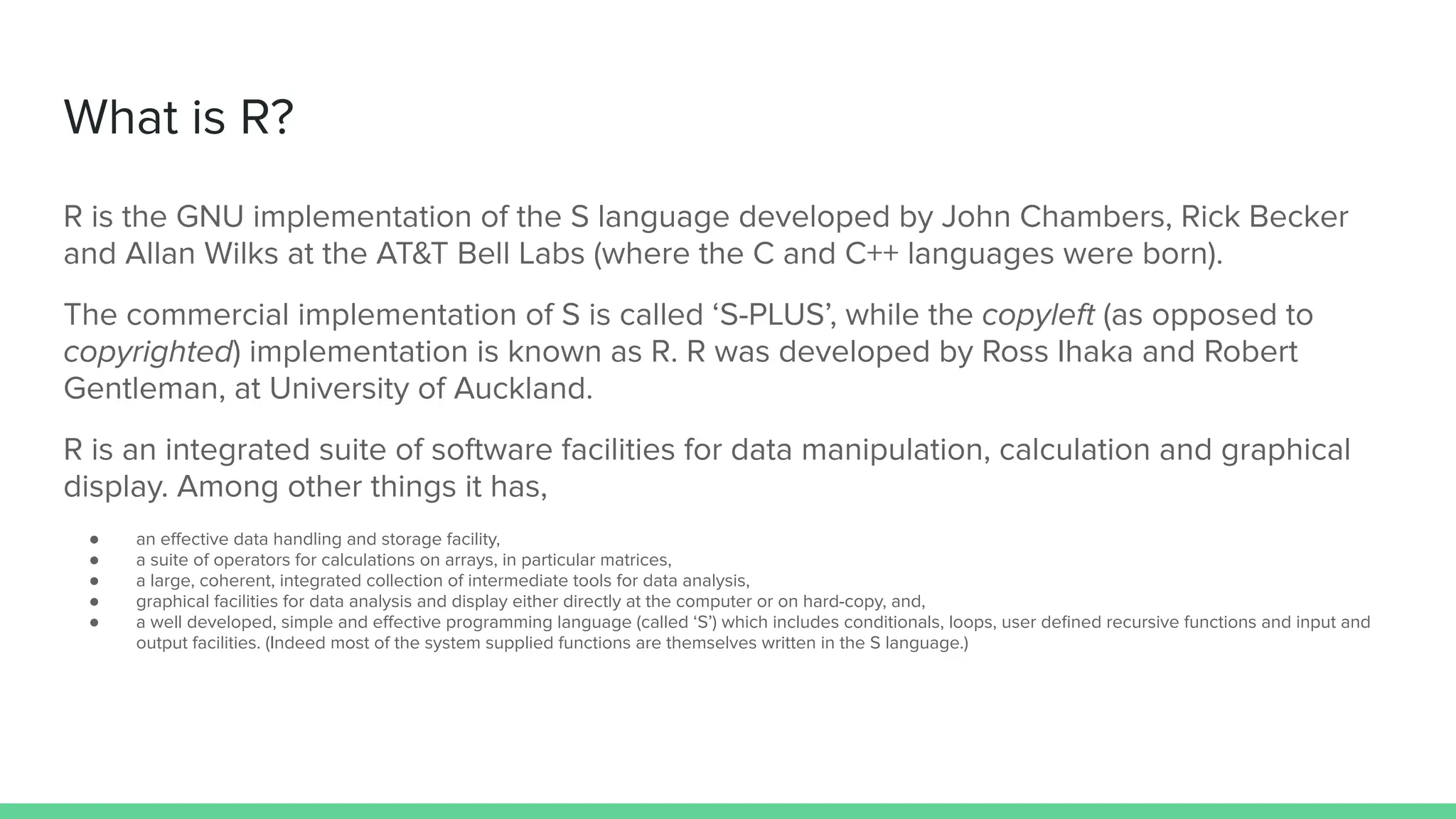 What is R?
R is the GNU implementation of the S language developed by John Chambers, Rick Becker
and Allan Wilks at the AT&T Bell Labs (where the C and C++ languages were born).
The commercial implementation of S is called ‘S-PLUS’, while the copyleft (as opposed to
copyrighted) implementation is known as R. R was developed by Ross Ihaka and Robert
Gentleman, at University of Auckland.
R is an integrated suite of software facilities for data manipulation, calculation and graphical
display. Among other things it has,
● an eﬀective data handling and storage facility,
● a suite of operators for calculations on arrays, in particular matrices,
● a large, coherent, integrated collection of intermediate tools for data analysis,
● graphical facilities for data analysis and display either directly at the computer or on hard-copy, and,
● a well developed, simple and eﬀective programming language (called ‘S’) which includes conditionals, loops, user deﬁned recursive functions and input and
output facilities. (Indeed most of the system supplied functions are themselves written in the S language.)
 