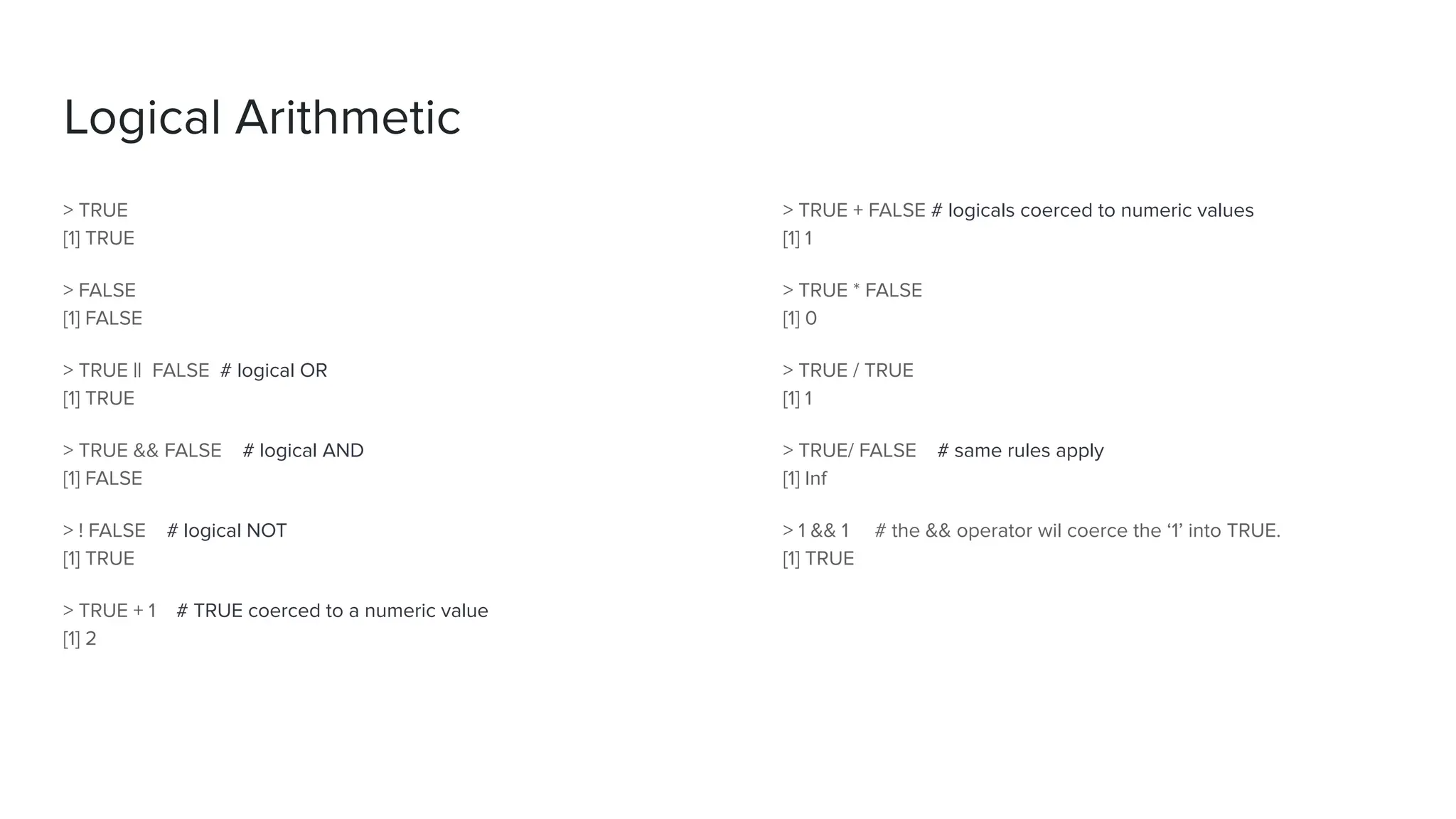 > TRUE
[1] TRUE
> FALSE
[1] FALSE
> TRUE || FALSE # logical OR
[1] TRUE
> TRUE && FALSE # logical AND
[1] FALSE
> ! FALSE # logical NOT
[1] TRUE
> TRUE + 1 # TRUE coerced to a numeric value
[1] 2
Logical Arithmetic
> TRUE + FALSE # logicals coerced to numeric values
[1] 1
> TRUE * FALSE
[1] 0
> TRUE / TRUE
[1] 1
> TRUE/ FALSE # same rules apply
[1] Inf
> 1 && 1 # the && operator wil coerce the ‘1’ into TRUE.
[1] TRUE
 