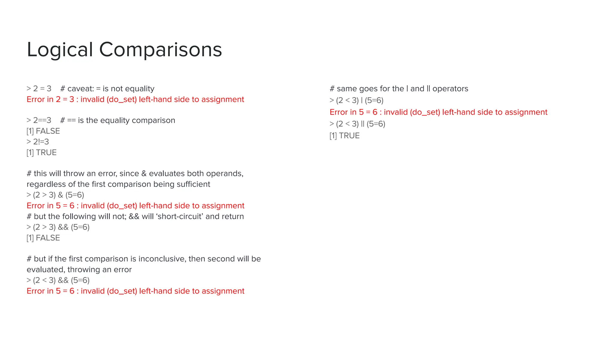 # same goes for the | and || operators
> (2 < 3) | (5=6)
Error in 5 = 6 : invalid (do_set) left-hand side to assignment
> (2 < 3) || (5=6)
[1] TRUE
> 2 = 3 # caveat: = is not equality
Error in 2 = 3 : invalid (do_set) left-hand side to assignment
> 2==3 # == is the equality comparison
[1] FALSE
> 2!=3
[1] TRUE
# this will throw an error, since & evaluates both operands,
regardless of the ﬁrst comparison being suﬃcient
> (2 > 3) & (5=6)
Error in 5 = 6 : invalid (do_set) left-hand side to assignment
# but the following will not; && will ‘short-circuit’ and return
> (2 > 3) && (5=6)
[1] FALSE
# but if the ﬁrst comparison is inconclusive, then second will be
evaluated, throwing an error
> (2 < 3) && (5=6)
Error in 5 = 6 : invalid (do_set) left-hand side to assignment
Logical Comparisons
 