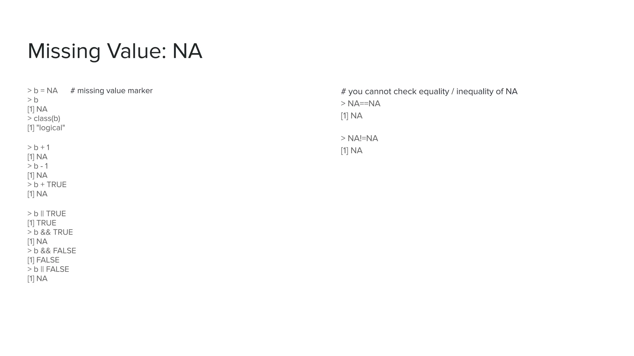 Missing Value: NA
> b = NA # missing value marker
> b
[1] NA
> class(b)
[1] "logical"
> b + 1
[1] NA
> b - 1
[1] NA
> b + TRUE
[1] NA
> b || TRUE
[1] TRUE
> b && TRUE
[1] NA
> b && FALSE
[1] FALSE
> b || FALSE
[1] NA
# you cannot check equality / inequality of NA
> NA==NA
[1] NA
> NA!=NA
[1] NA
 