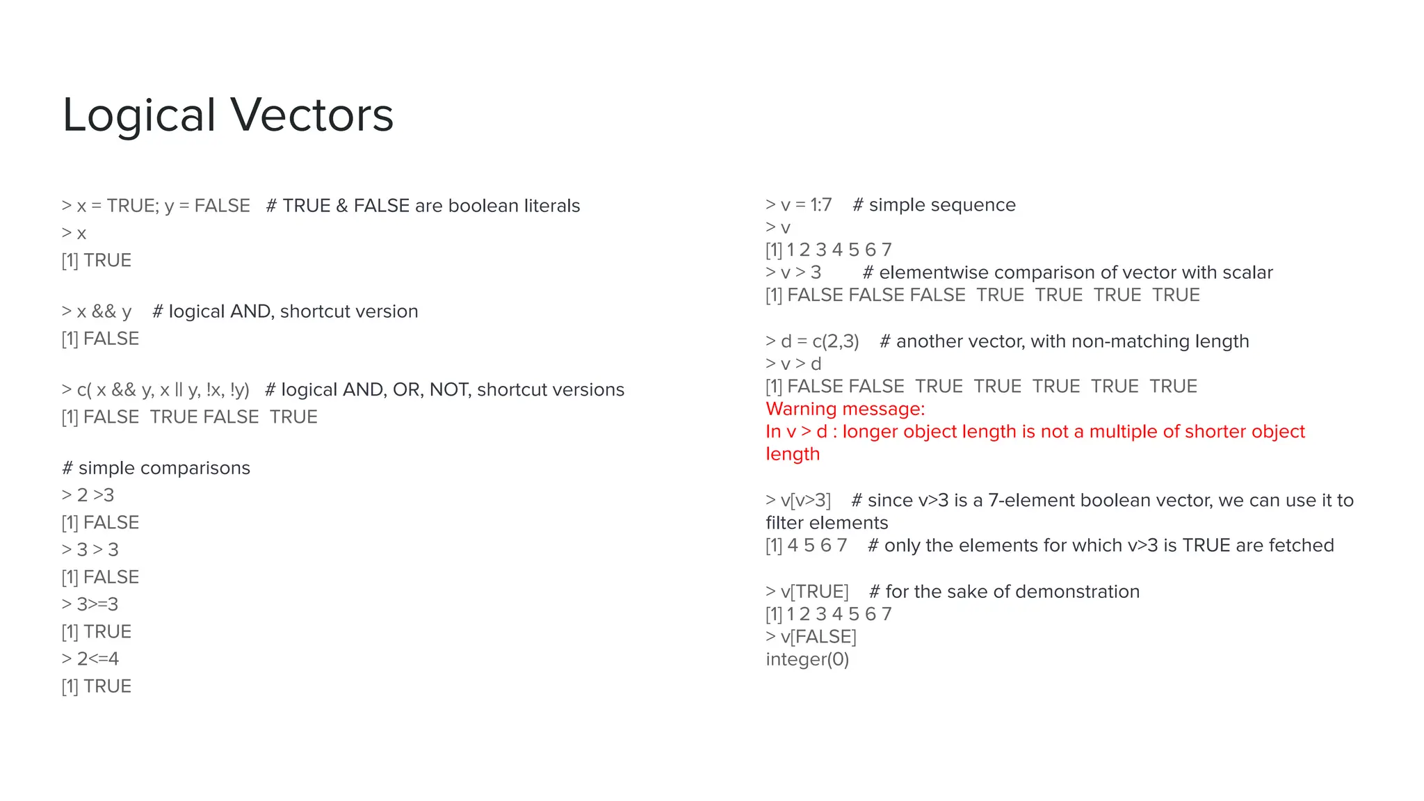 > x = TRUE; y = FALSE # TRUE & FALSE are boolean literals
> x
[1] TRUE
> x && y # logical AND, shortcut version
[1] FALSE
> c( x && y, x || y, !x, !y) # logical AND, OR, NOT, shortcut versions
[1] FALSE TRUE FALSE TRUE
# simple comparisons
> 2 >3
[1] FALSE
> 3 > 3
[1] FALSE
> 3>=3
[1] TRUE
> 2<=4
[1] TRUE
Logical Vectors
> v = 1:7 # simple sequence
> v
[1] 1 2 3 4 5 6 7
> v > 3 # elementwise comparison of vector with scalar
[1] FALSE FALSE FALSE TRUE TRUE TRUE TRUE
> d = c(2,3) # another vector, with non-matching length
> v > d
[1] FALSE FALSE TRUE TRUE TRUE TRUE TRUE
Warning message:
In v > d : longer object length is not a multiple of shorter object
length
> v[v>3] # since v>3 is a 7-element boolean vector, we can use it to
ﬁlter elements
[1] 4 5 6 7 # only the elements for which v>3 is TRUE are fetched
> v[TRUE] # for the sake of demonstration
[1] 1 2 3 4 5 6 7
> v[FALSE]
integer(0)
 