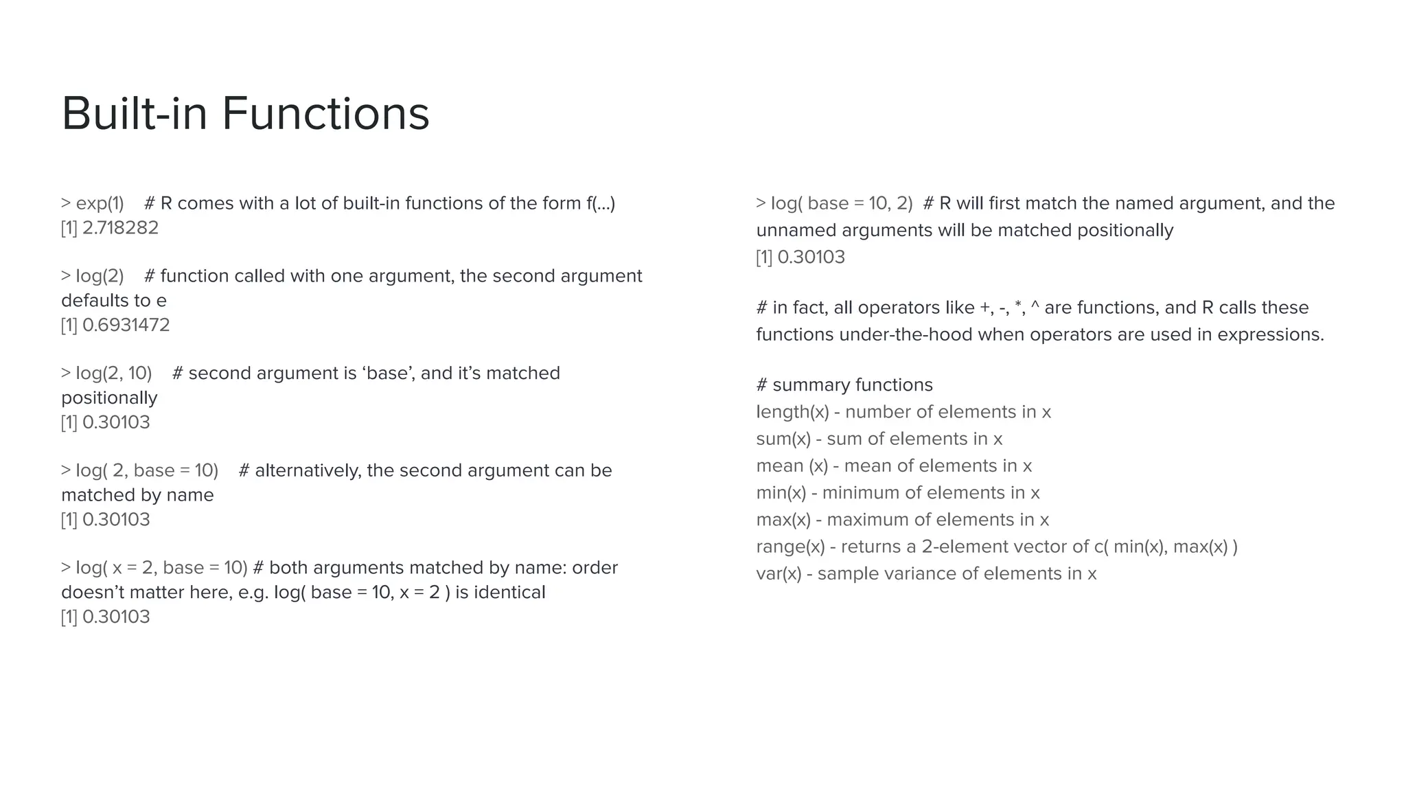 > exp(1) # R comes with a lot of built-in functions of the form f(...)
[1] 2.718282
> log(2) # function called with one argument, the second argument
defaults to e
[1] 0.6931472
> log(2, 10) # second argument is ‘base’, and it’s matched
positionally
[1] 0.30103
> log( 2, base = 10) # alternatively, the second argument can be
matched by name
[1] 0.30103
> log( x = 2, base = 10) # both arguments matched by name: order
doesn’t matter here, e.g. log( base = 10, x = 2 ) is identical
[1] 0.30103
Built-in Functions
> log( base = 10, 2) # R will ﬁrst match the named argument, and the
unnamed arguments will be matched positionally
[1] 0.30103
# in fact, all operators like +, -, *, ^ are functions, and R calls these
functions under-the-hood when operators are used in expressions.
# summary functions
length(x) - number of elements in x
sum(x) - sum of elements in x
mean (x) - mean of elements in x
min(x) - minimum of elements in x
max(x) - maximum of elements in x
range(x) - returns a 2-element vector of c( min(x), max(x) )
var(x) - sample variance of elements in x
 