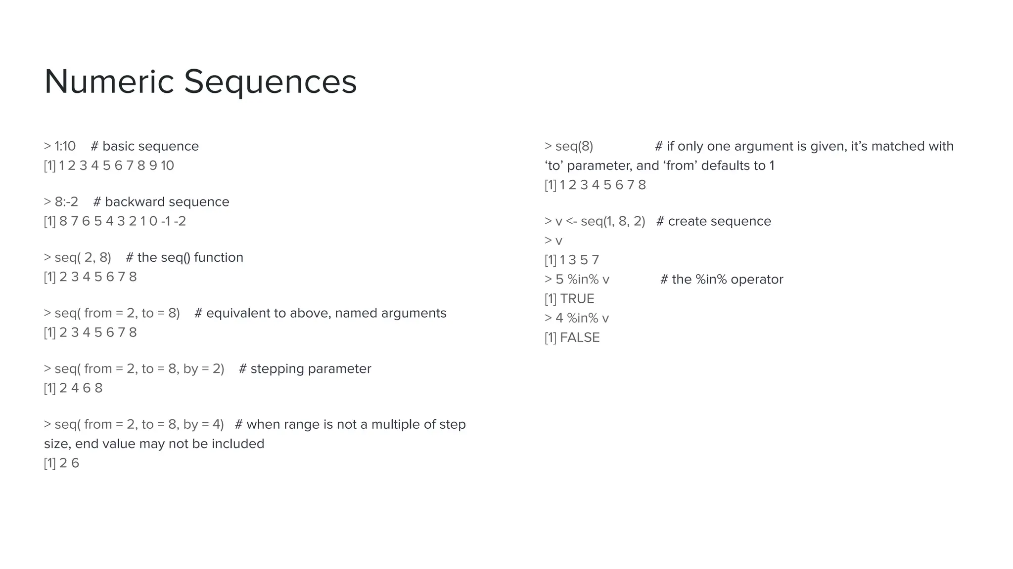 Numeric Sequences
> 1:10 # basic sequence
[1] 1 2 3 4 5 6 7 8 9 10
> 8:-2 # backward sequence
[1] 8 7 6 5 4 3 2 1 0 -1 -2
> seq( 2, 8) # the seq() function
[1] 2 3 4 5 6 7 8
> seq( from = 2, to = 8) # equivalent to above, named arguments
[1] 2 3 4 5 6 7 8
> seq( from = 2, to = 8, by = 2) # stepping parameter
[1] 2 4 6 8
> seq( from = 2, to = 8, by = 4) # when range is not a multiple of step
size, end value may not be included
[1] 2 6
> seq(8) # if only one argument is given, it’s matched with
‘to’ parameter, and ‘from’ defaults to 1
[1] 1 2 3 4 5 6 7 8
> v <- seq(1, 8, 2) # create sequence
> v
[1] 1 3 5 7
> 5 %in% v # the %in% operator
[1] TRUE
> 4 %in% v
[1] FALSE
 