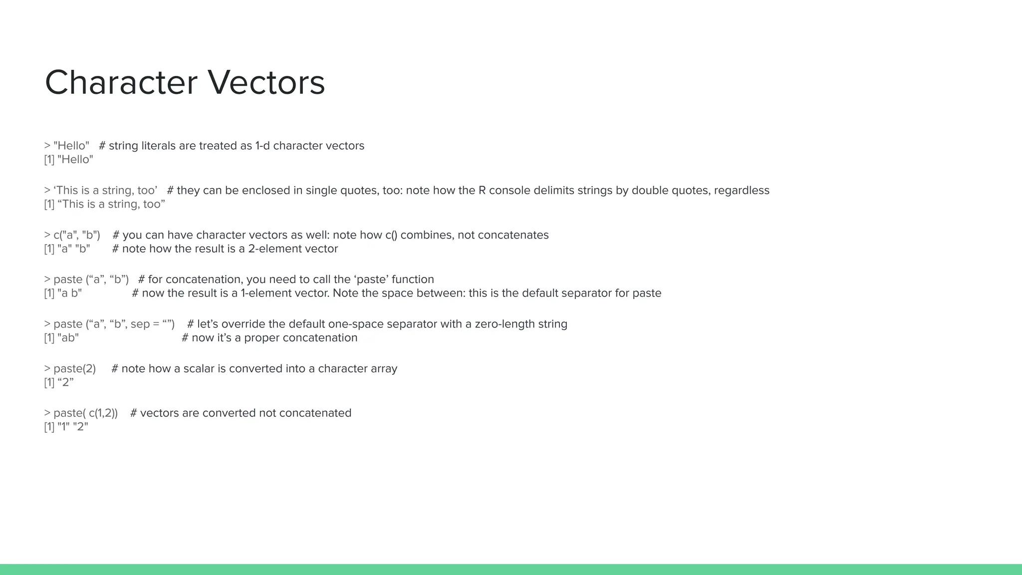 Character Vectors
> "Hello" # string literals are treated as 1-d character vectors
[1] "Hello"
> ‘This is a string, too’ # they can be enclosed in single quotes, too: note how the R console delimits strings by double quotes, regardless
[1] “This is a string, too”
> c("a", "b") # you can have character vectors as well: note how c() combines, not concatenates
[1] "a" "b" # note how the result is a 2-element vector
> paste (“a”, “b”) # for concatenation, you need to call the ‘paste’ function
[1] "a b" # now the result is a 1-element vector. Note the space between: this is the default separator for paste
> paste (“a”, “b”, sep = “”) # let’s override the default one-space separator with a zero-length string
[1] "ab" # now it’s a proper concatenation
> paste(2) # note how a scalar is converted into a character array
[1] “2”
> paste( c(1,2)) # vectors are converted not concatenated
[1] "1" "2"
 