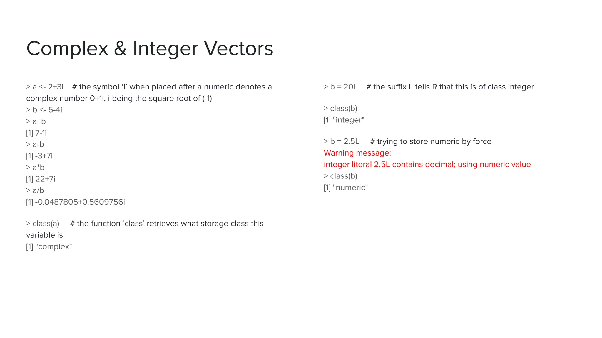Complex & Integer Vectors
> a <- 2+3i # the symbol ‘i’ when placed after a numeric denotes a
complex number 0+1i, i being the square root of (-1)
> b <- 5-4i
> a+b
[1] 7-1i
> a-b
[1] -3+7i
> a*b
[1] 22+7i
> a/b
[1] -0.0487805+0.5609756i
> class(a) # the function ‘class’ retrieves what storage class this
variable is
[1] "complex"
> b = 20L # the suﬃx L tells R that this is of class integer
> class(b)
[1] "integer"
> b = 2.5L # trying to store numeric by force
Warning message:
integer literal 2.5L contains decimal; using numeric value
> class(b)
[1] "numeric"
 