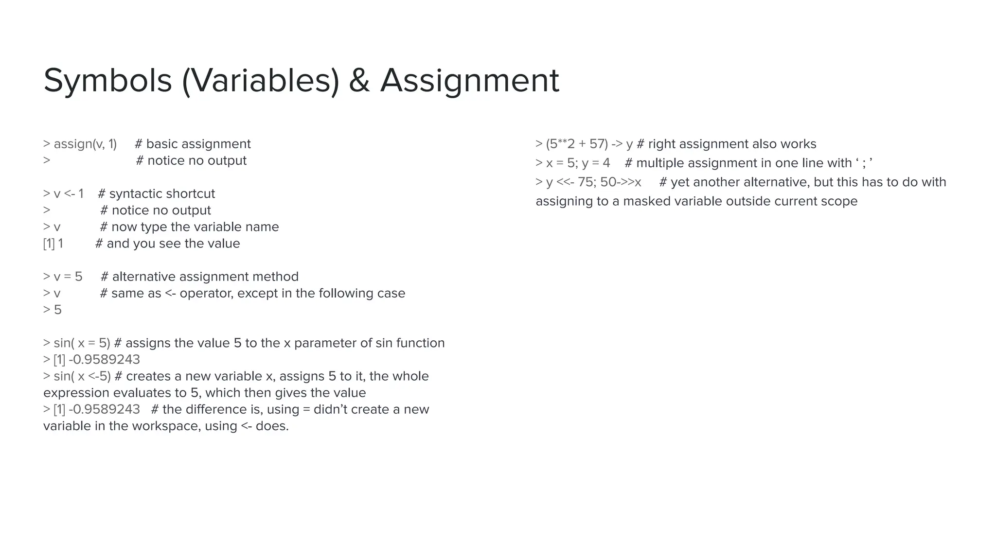> (5**2 + 57) -> y # right assignment also works
> x = 5; y = 4 # multiple assignment in one line with ‘ ; ’
> y <<- 75; 50->>x # yet another alternative, but this has to do with
assigning to a masked variable outside current scope
> assign(v, 1) # basic assignment
> # notice no output
> v <- 1 # syntactic shortcut
> # notice no output
> v # now type the variable name
[1] 1 # and you see the value
> v = 5 # alternative assignment method
> v # same as <- operator, except in the following case
> 5
> sin( x = 5) # assigns the value 5 to the x parameter of sin function
> [1] -0.9589243
> sin( x <-5) # creates a new variable x, assigns 5 to it, the whole
expression evaluates to 5, which then gives the value
> [1] -0.9589243 # the diﬀerence is, using = didn’t create a new
variable in the workspace, using <- does.
Symbols (Variables) & Assignment
 