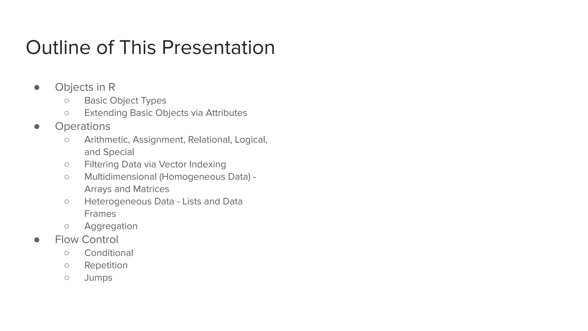 ● Objects in R
○ Basic Object Types
○ Extending Basic Objects via Attributes
● Operations
○ Arithmetic, Assignment, Relational, Logical,
and Special
○ Filtering Data via Vector Indexing
○ Multidimensional (Homogeneous Data) -
Arrays and Matrices
○ Heterogeneous Data - Lists and Data
Frames
○ Aggregation
● Flow Control
○ Conditional
○ Repetition
○ Jumps
Outline of This Presentation
 