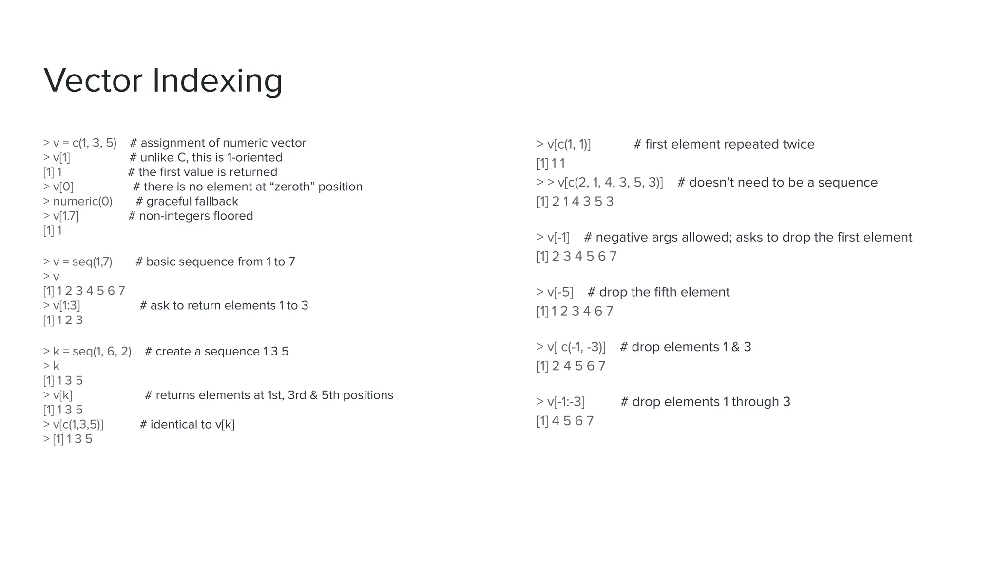 > v[c(1, 1)] # ﬁrst element repeated twice
[1] 1 1
> > v[c(2, 1, 4, 3, 5, 3)] # doesn’t need to be a sequence
[1] 2 1 4 3 5 3
> v[-1] # negative args allowed; asks to drop the ﬁrst element
[1] 2 3 4 5 6 7
> v[-5] # drop the ﬁfth element
[1] 1 2 3 4 6 7
> v[ c(-1, -3)] # drop elements 1 & 3
[1] 2 4 5 6 7
> v[-1:-3] # drop elements 1 through 3
[1] 4 5 6 7
> v = c(1, 3, 5) # assignment of numeric vector
> v[1] # unlike C, this is 1-oriented
[1] 1 # the ﬁrst value is returned
> v[0] # there is no element at “zeroth” position
> numeric(0) # graceful fallback
> v[1.7] # non-integers ﬂoored
[1] 1
> v = seq(1,7) # basic sequence from 1 to 7
> v
[1] 1 2 3 4 5 6 7
> v[1:3] # ask to return elements 1 to 3
[1] 1 2 3
> k = seq(1, 6, 2) # create a sequence 1 3 5
> k
[1] 1 3 5
> v[k] # returns elements at 1st, 3rd & 5th positions
[1] 1 3 5
> v[c(1,3,5)] # identical to v[k]
> [1] 1 3 5
Vector Indexing
 