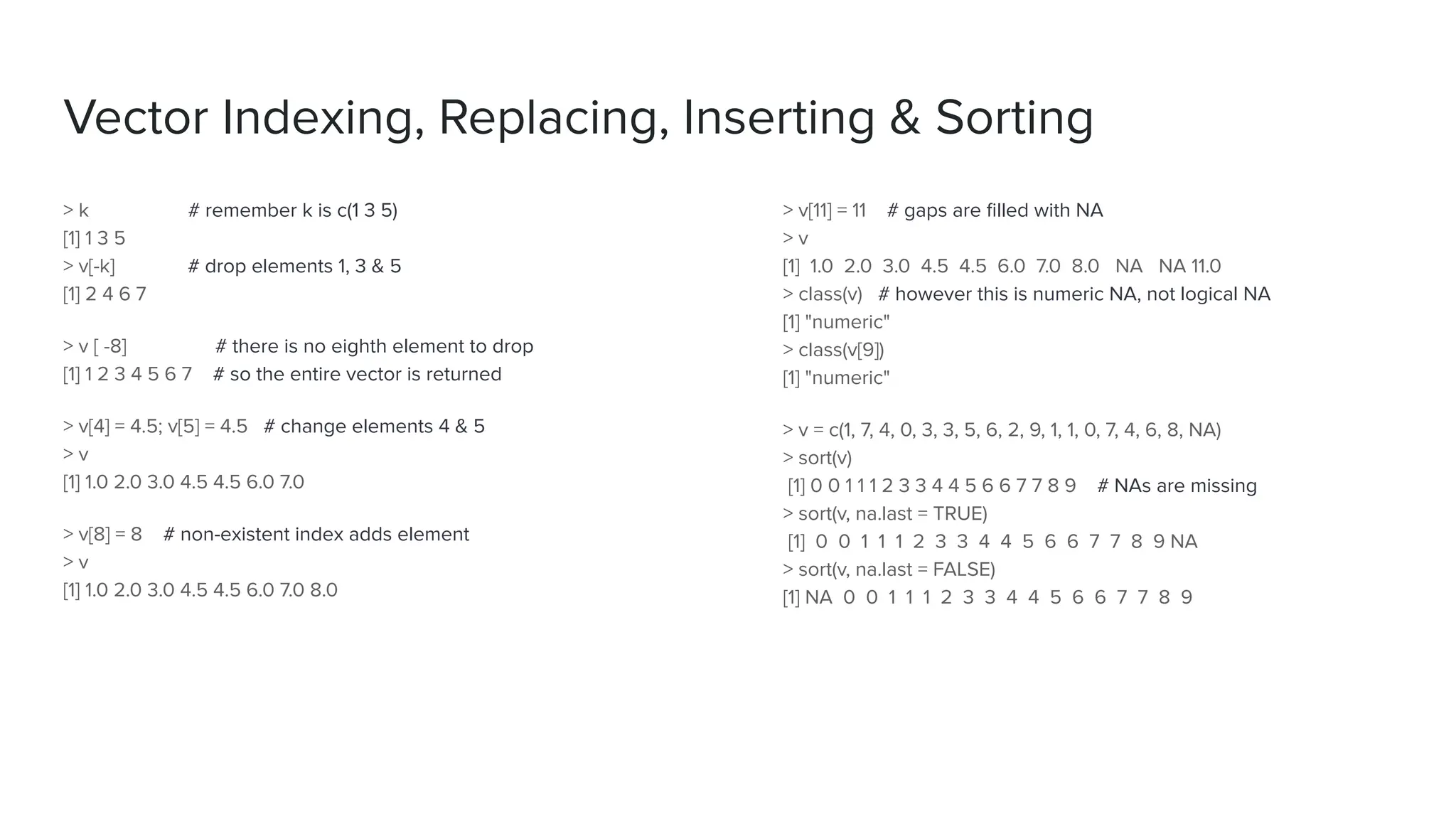 > v[11] = 11 # gaps are ﬁlled with NA
> v
[1] 1.0 2.0 3.0 4.5 4.5 6.0 7.0 8.0 NA NA 11.0
> class(v) # however this is numeric NA, not logical NA
[1] "numeric"
> class(v[9])
[1] "numeric"
> v = c(1, 7, 4, 0, 3, 3, 5, 6, 2, 9, 1, 1, 0, 7, 4, 6, 8, NA)
> sort(v)
[1] 0 0 1 1 1 2 3 3 4 4 5 6 6 7 7 8 9 # NAs are missing
> sort(v, na.last = TRUE)
[1] 0 0 1 1 1 2 3 3 4 4 5 6 6 7 7 8 9 NA
> sort(v, na.last = FALSE)
[1] NA 0 0 1 1 1 2 3 3 4 4 5 6 6 7 7 8 9
> k # remember k is c(1 3 5)
[1] 1 3 5
> v[-k] # drop elements 1, 3 & 5
[1] 2 4 6 7
> v [ -8] # there is no eighth element to drop
[1] 1 2 3 4 5 6 7 # so the entire vector is returned
> v[4] = 4.5; v[5] = 4.5 # change elements 4 & 5
> v
[1] 1.0 2.0 3.0 4.5 4.5 6.0 7.0
> v[8] = 8 # non-existent index adds element
> v
[1] 1.0 2.0 3.0 4.5 4.5 6.0 7.0 8.0
Vector Indexing, Replacing, Inserting & Sorting
 