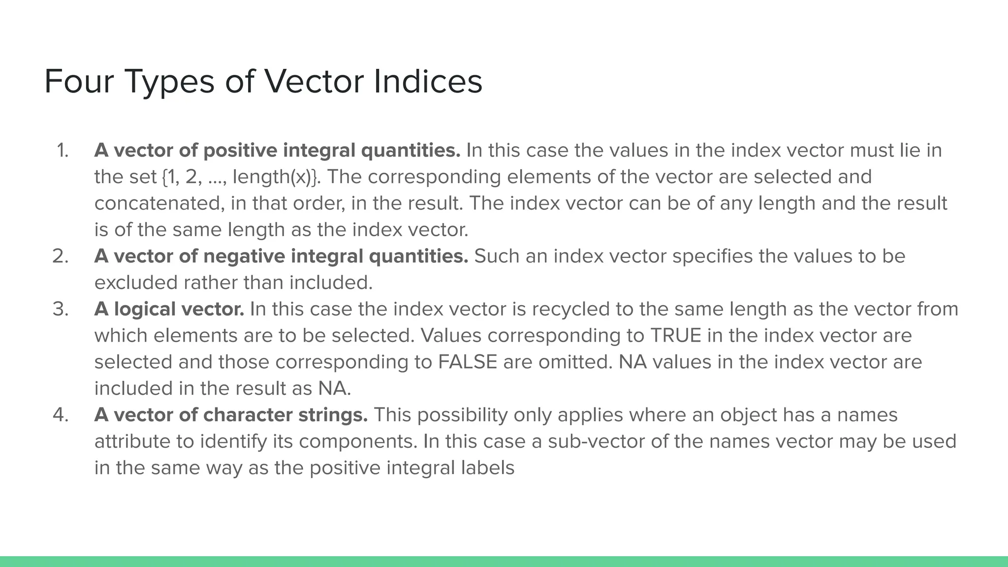 Four Types of Vector Indices
1. A vector of positive integral quantities. In this case the values in the index vector must lie in
the set {1, 2, …, length(x)}. The corresponding elements of the vector are selected and
concatenated, in that order, in the result. The index vector can be of any length and the result
is of the same length as the index vector.
2. A vector of negative integral quantities. Such an index vector speciﬁes the values to be
excluded rather than included.
3. A logical vector. In this case the index vector is recycled to the same length as the vector from
which elements are to be selected. Values corresponding to TRUE in the index vector are
selected and those corresponding to FALSE are omitted. NA values in the index vector are
included in the result as NA.
4. A vector of character strings. This possibility only applies where an object has a names
attribute to identify its components. In this case a sub-vector of the names vector may be used
in the same way as the positive integral labels
 