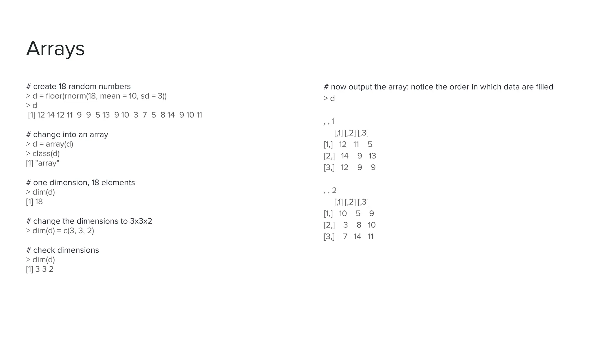 # now output the array: notice the order in which data are ﬁlled
> d
, , 1
[,1] [,2] [,3]
[1,] 12 11 5
[2,] 14 9 13
[3,] 12 9 9
, , 2
[,1] [,2] [,3]
[1,] 10 5 9
[2,] 3 8 10
[3,] 7 14 11
# create 18 random numbers
> d = ﬂoor(rnorm(18, mean = 10, sd = 3))
> d
[1] 12 14 12 11 9 9 5 13 9 10 3 7 5 8 14 9 10 11
# change into an array
> d = array(d)
> class(d)
[1] "array"
# one dimension, 18 elements
> dim(d)
[1] 18
# change the dimensions to 3x3x2
> dim(d) = c(3, 3, 2)
# check dimensions
> dim(d)
[1] 3 3 2
Arrays
 