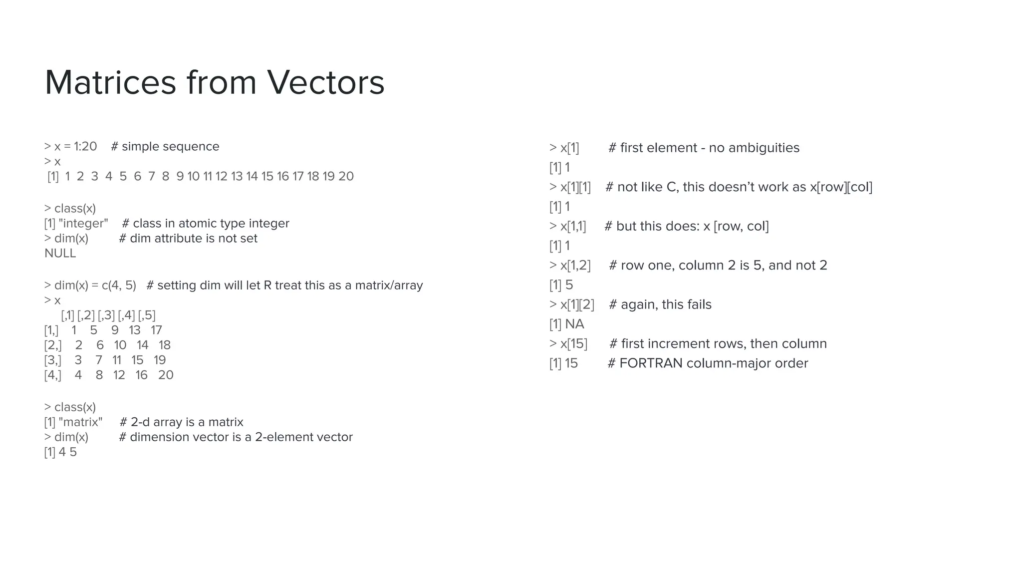 > x[1] # ﬁrst element - no ambiguities
[1] 1
> x[1][1] # not like C, this doesn’t work as x[row][col]
[1] 1
> x[1,1] # but this does: x [row, col]
[1] 1
> x[1,2] # row one, column 2 is 5, and not 2
[1] 5
> x[1][2] # again, this fails
[1] NA
> x[15] # ﬁrst increment rows, then column
[1] 15 # FORTRAN column-major order
Matrices from Vectors
> x = 1:20 # simple sequence
> x
[1] 1 2 3 4 5 6 7 8 9 10 11 12 13 14 15 16 17 18 19 20
> class(x)
[1] "integer" # class in atomic type integer
> dim(x) # dim attribute is not set
NULL
> dim(x) = c(4, 5) # setting dim will let R treat this as a matrix/array
> x
[,1] [,2] [,3] [,4] [,5]
[1,] 1 5 9 13 17
[2,] 2 6 10 14 18
[3,] 3 7 11 15 19
[4,] 4 8 12 16 20
> class(x)
[1] "matrix" # 2-d array is a matrix
> dim(x) # dimension vector is a 2-element vector
[1] 4 5
 