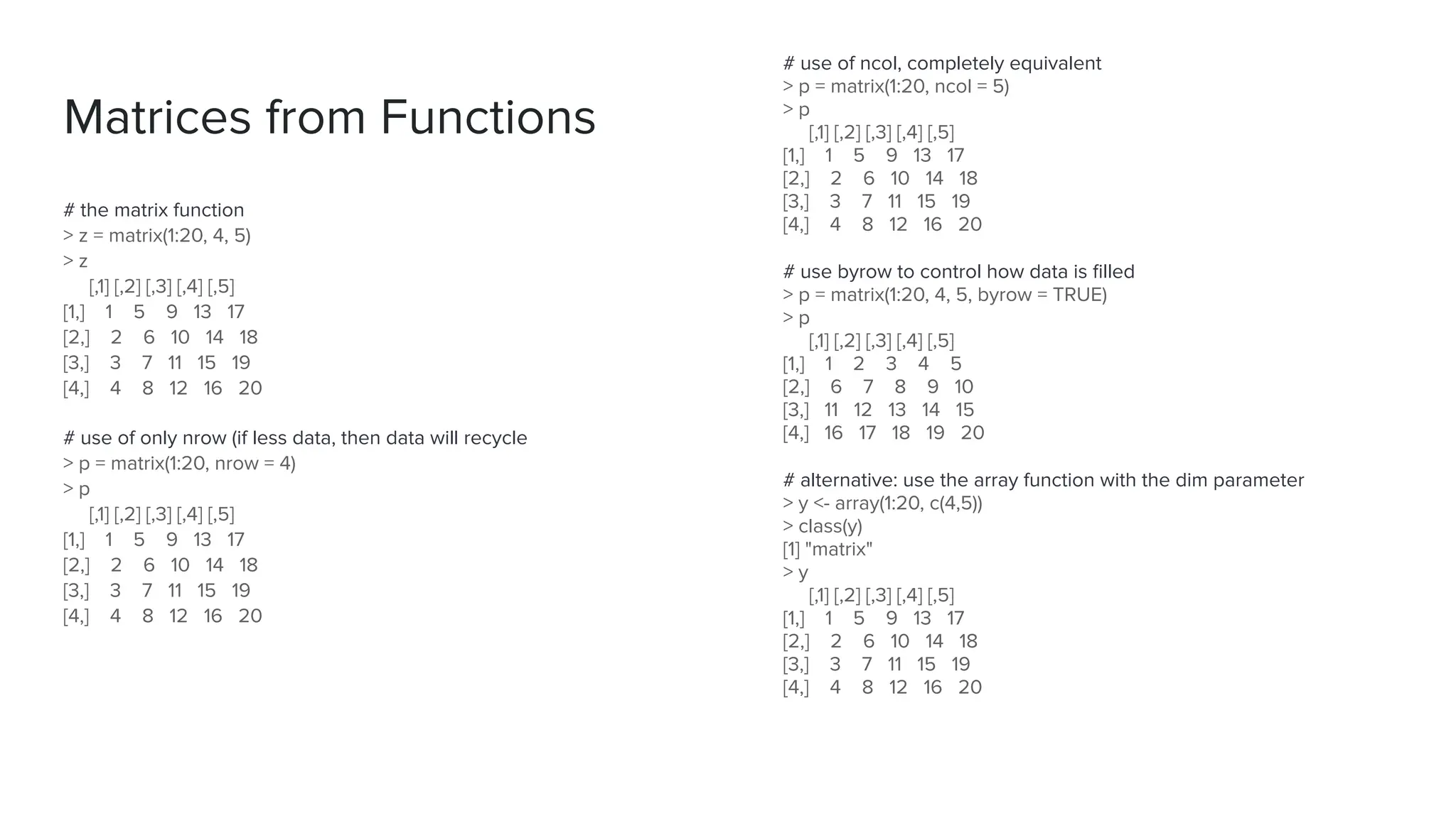 Matrices from Functions
# the matrix function
> z = matrix(1:20, 4, 5)
> z
[,1] [,2] [,3] [,4] [,5]
[1,] 1 5 9 13 17
[2,] 2 6 10 14 18
[3,] 3 7 11 15 19
[4,] 4 8 12 16 20
# use of only nrow (if less data, then data will recycle
> p = matrix(1:20, nrow = 4)
> p
[,1] [,2] [,3] [,4] [,5]
[1,] 1 5 9 13 17
[2,] 2 6 10 14 18
[3,] 3 7 11 15 19
[4,] 4 8 12 16 20
# use of ncol, completely equivalent
> p = matrix(1:20, ncol = 5)
> p
[,1] [,2] [,3] [,4] [,5]
[1,] 1 5 9 13 17
[2,] 2 6 10 14 18
[3,] 3 7 11 15 19
[4,] 4 8 12 16 20
# use byrow to control how data is ﬁlled
> p = matrix(1:20, 4, 5, byrow = TRUE)
> p
[,1] [,2] [,3] [,4] [,5]
[1,] 1 2 3 4 5
[2,] 6 7 8 9 10
[3,] 11 12 13 14 15
[4,] 16 17 18 19 20
# alternative: use the array function with the dim parameter
> y <- array(1:20, c(4,5))
> class(y)
[1] "matrix"
> y
[,1] [,2] [,3] [,4] [,5]
[1,] 1 5 9 13 17
[2,] 2 6 10 14 18
[3,] 3 7 11 15 19
[4,] 4 8 12 16 20
 