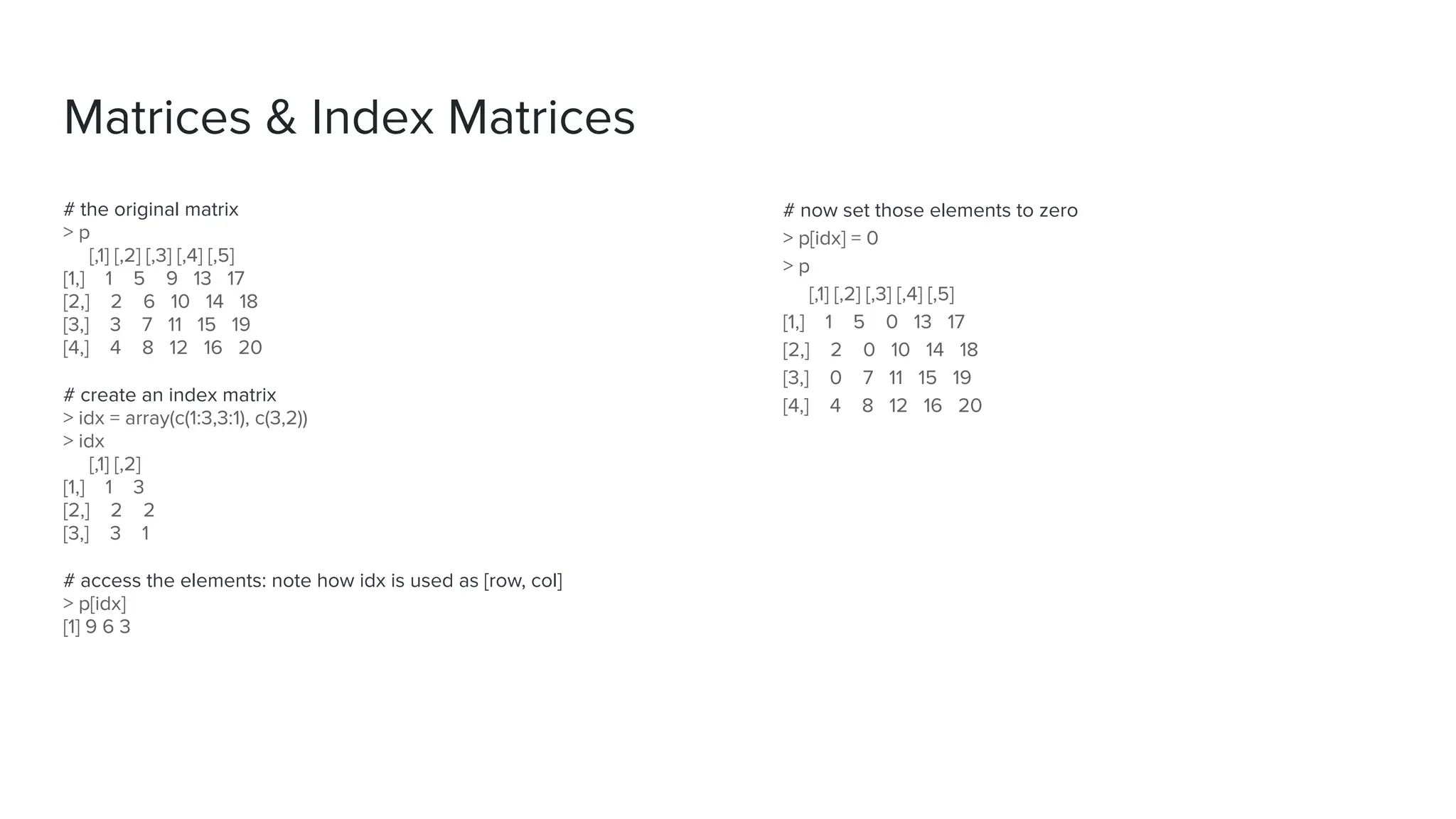 # the original matrix
> p
[,1] [,2] [,3] [,4] [,5]
[1,] 1 5 9 13 17
[2,] 2 6 10 14 18
[3,] 3 7 11 15 19
[4,] 4 8 12 16 20
# create an index matrix
> idx = array(c(1:3,3:1), c(3,2))
> idx
[,1] [,2]
[1,] 1 3
[2,] 2 2
[3,] 3 1
# access the elements: note how idx is used as [row, col]
> p[idx]
[1] 9 6 3
Matrices & Index Matrices
# now set those elements to zero
> p[idx] = 0
> p
[,1] [,2] [,3] [,4] [,5]
[1,] 1 5 0 13 17
[2,] 2 0 10 14 18
[3,] 0 7 11 15 19
[4,] 4 8 12 16 20
 
