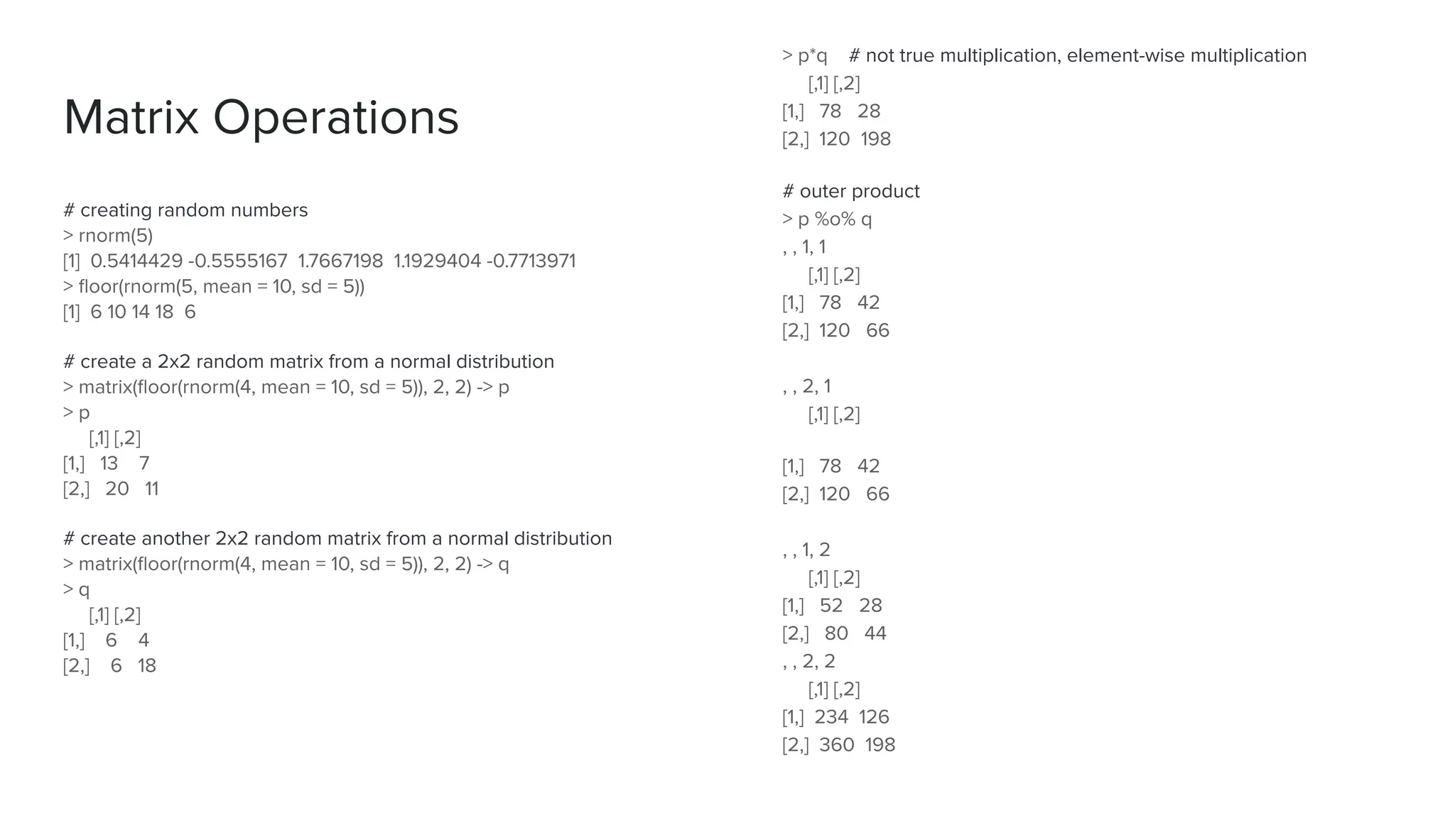 # creating random numbers
> rnorm(5)
[1] 0.5414429 -0.5555167 1.7667198 1.1929404 -0.7713971
> ﬂoor(rnorm(5, mean = 10, sd = 5))
[1] 6 10 14 18 6
# create a 2x2 random matrix from a normal distribution
> matrix(ﬂoor(rnorm(4, mean = 10, sd = 5)), 2, 2) -> p
> p
[,1] [,2]
[1,] 13 7
[2,] 20 11
# create another 2x2 random matrix from a normal distribution
> matrix(ﬂoor(rnorm(4, mean = 10, sd = 5)), 2, 2) -> q
> q
[,1] [,2]
[1,] 6 4
[2,] 6 18
Matrix Operations
> p*q # not true multiplication, element-wise multiplication
[,1] [,2]
[1,] 78 28
[2,] 120 198
# outer product
> p %o% q
, , 1, 1
[,1] [,2]
[1,] 78 42
[2,] 120 66
, , 2, 1
[,1] [,2]
[1,] 78 42
[2,] 120 66
, , 1, 2
[,1] [,2]
[1,] 52 28
[2,] 80 44
, , 2, 2
[,1] [,2]
[1,] 234 126
[2,] 360 198
 