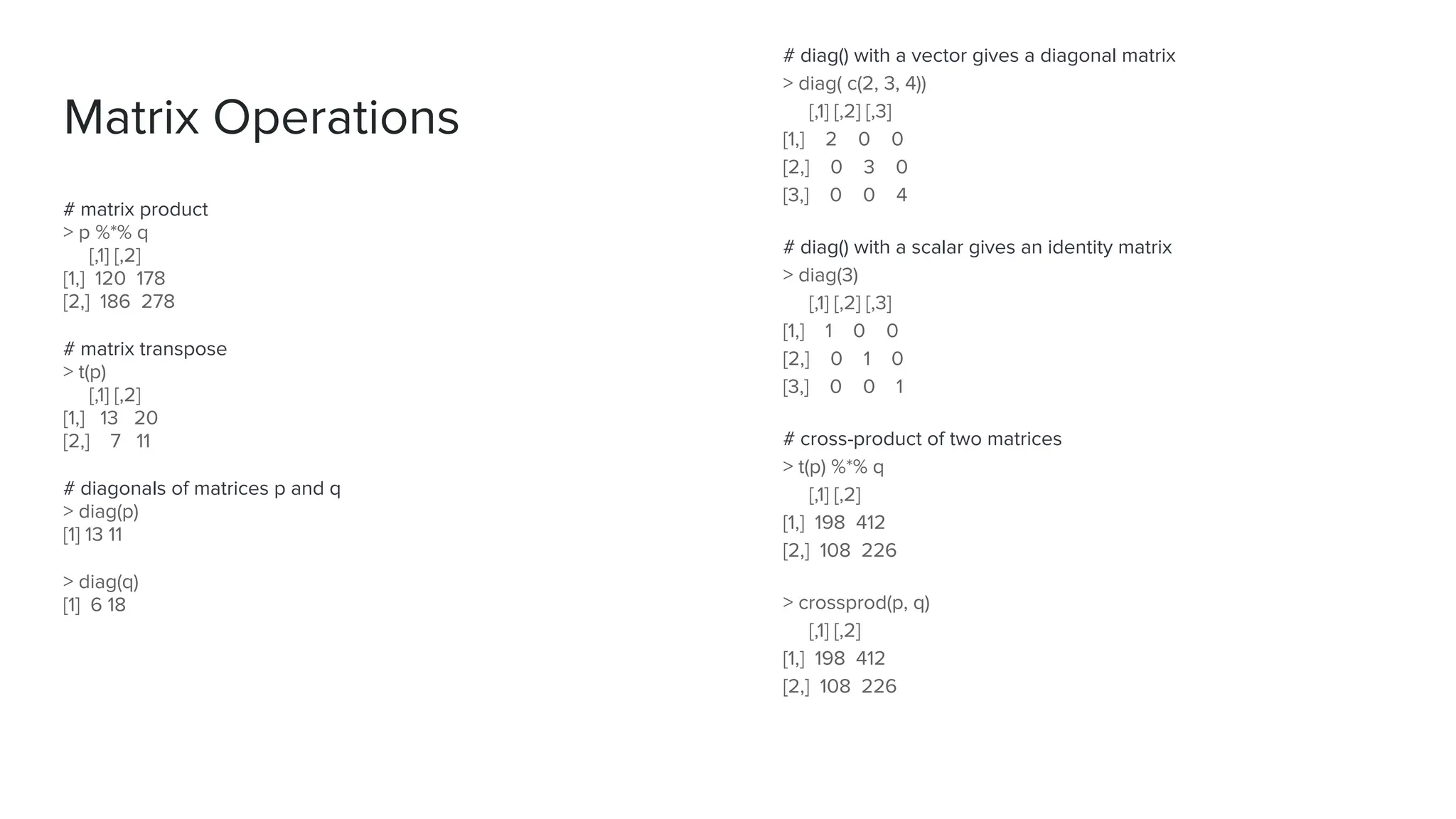 # matrix product
> p %*% q
[,1] [,2]
[1,] 120 178
[2,] 186 278
# matrix transpose
> t(p)
[,1] [,2]
[1,] 13 20
[2,] 7 11
# diagonals of matrices p and q
> diag(p)
[1] 13 11
> diag(q)
[1] 6 18
Matrix Operations
# diag() with a vector gives a diagonal matrix
> diag( c(2, 3, 4))
[,1] [,2] [,3]
[1,] 2 0 0
[2,] 0 3 0
[3,] 0 0 4
# diag() with a scalar gives an identity matrix
> diag(3)
[,1] [,2] [,3]
[1,] 1 0 0
[2,] 0 1 0
[3,] 0 0 1
# cross-product of two matrices
> t(p) %*% q
[,1] [,2]
[1,] 198 412
[2,] 108 226
> crossprod(p, q)
[,1] [,2]
[1,] 198 412
[2,] 108 226
 