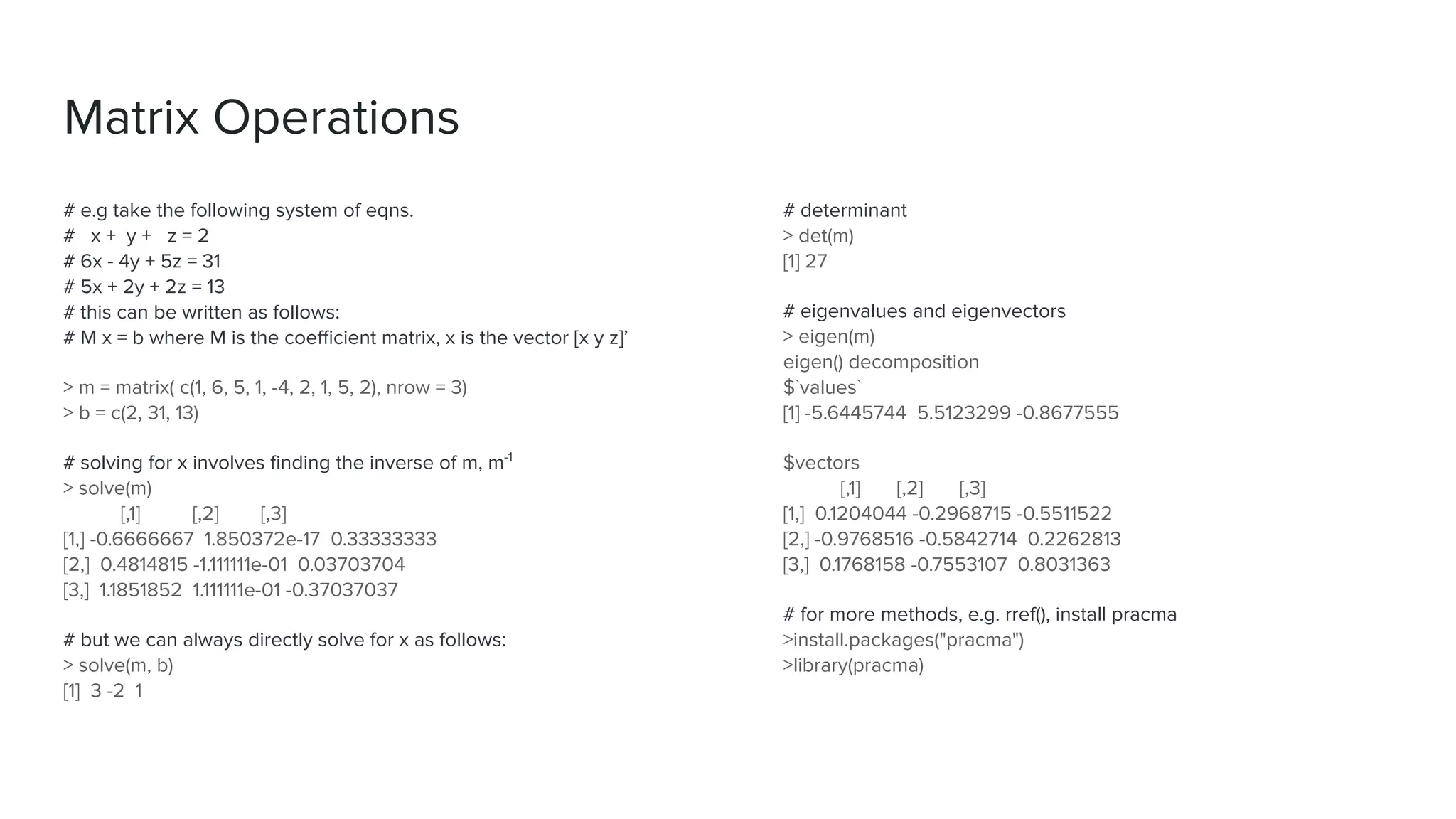 Matrix Operations
# e.g take the following system of eqns.
# x + y + z = 2
# 6x - 4y + 5z = 31
# 5x + 2y + 2z = 13
# this can be written as follows:
# M x = b where M is the coeﬃcient matrix, x is the vector [x y z]’
> m = matrix( c(1, 6, 5, 1, -4, 2, 1, 5, 2), nrow = 3)
> b = c(2, 31, 13)
# solving for x involves ﬁnding the inverse of m, m-1
> solve(m)
[,1] [,2] [,3]
[1,] -0.6666667 1.850372e-17 0.33333333
[2,] 0.4814815 -1.111111e-01 0.03703704
[3,] 1.1851852 1.111111e-01 -0.37037037
# but we can always directly solve for x as follows:
> solve(m, b)
[1] 3 -2 1
# determinant
> det(m)
[1] 27
# eigenvalues and eigenvectors
> eigen(m)
eigen() decomposition
$`values`
[1] -5.6445744 5.5123299 -0.8677555
$vectors
[,1] [,2] [,3]
[1,] 0.1204044 -0.2968715 -0.5511522
[2,] -0.9768516 -0.5842714 0.2262813
[3,] 0.1768158 -0.7553107 0.8031363
# for more methods, e.g. rref(), install pracma
>install.packages("pracma")
>library(pracma)
 