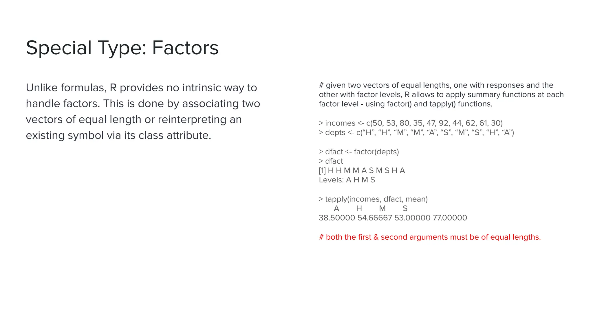Special Type: Factors
Unlike formulas, R provides no intrinsic way to
handle factors. This is done by associating two
vectors of equal length or reinterpreting an
existing symbol via its class attribute.
# given two vectors of equal lengths, one with responses and the
other with factor levels, R allows to apply summary functions at each
factor level - using factor() and tapply() functions.
> incomes <- c(50, 53, 80, 35, 47, 92, 44, 62, 61, 30)
> depts <- c(“H”, “H”, “M”, “M”, “A”, “S”, “M”, “S”, “H”, “A”)
> dfact <- factor(depts)
> dfact
[1] H H M M A S M S H A
Levels: A H M S
> tapply(incomes, dfact, mean)
A H M S
38.50000 54.66667 53.00000 77.00000
# both the ﬁrst & second arguments must be of equal lengths.
 