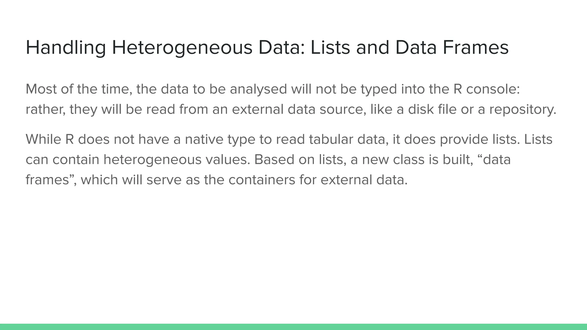 Handling Heterogeneous Data: Lists and Data Frames
Most of the time, the data to be analysed will not be typed into the R console:
rather, they will be read from an external data source, like a disk ﬁle or a repository.
While R does not have a native type to read tabular data, it does provide lists. Lists
can contain heterogeneous values. Based on lists, a new class is built, “data
frames”, which will serve as the containers for external data.
 