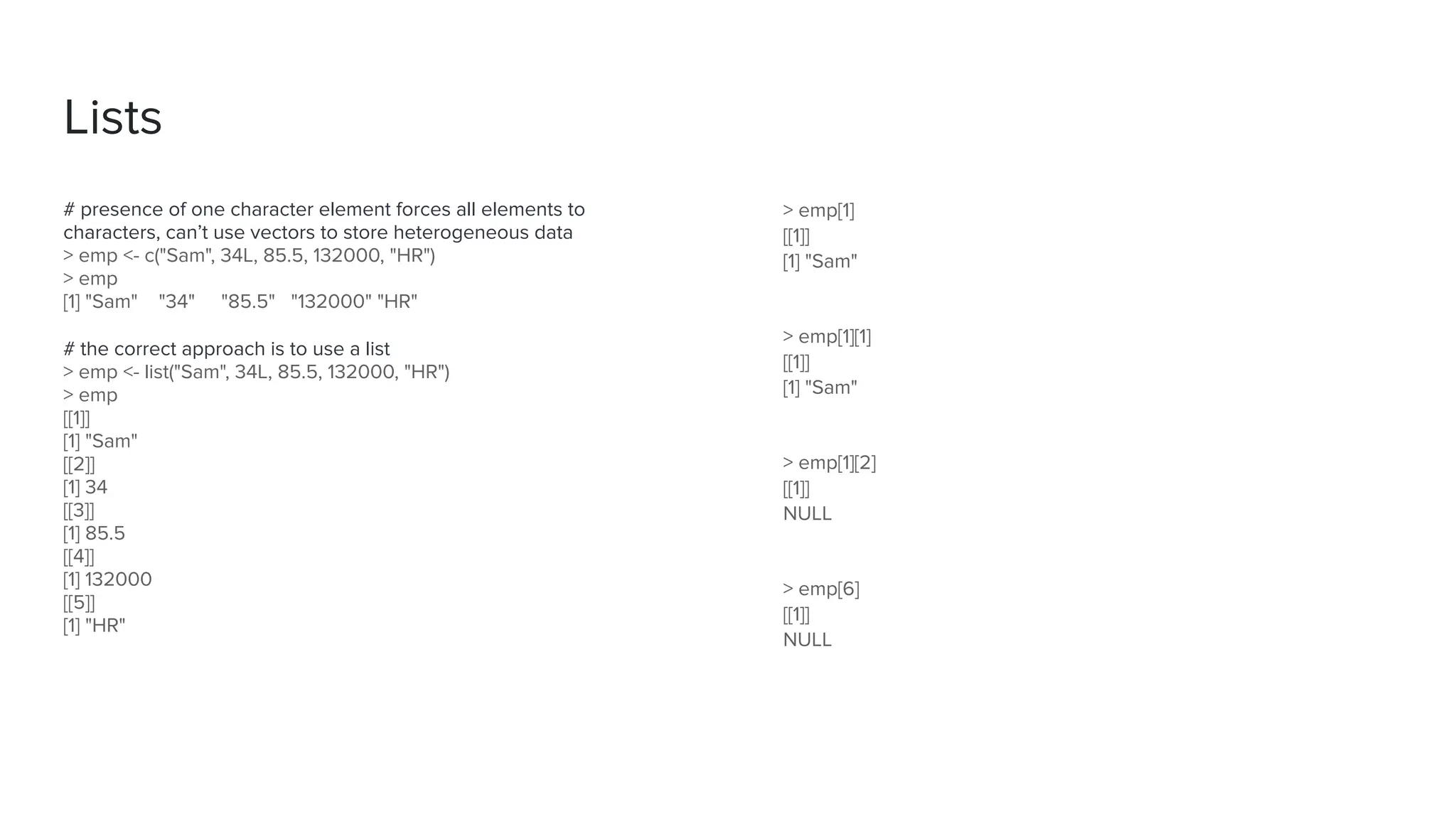 Lists
# presence of one character element forces all elements to
characters, can’t use vectors to store heterogeneous data
> emp <- c("Sam", 34L, 85.5, 132000, "HR")
> emp
[1] "Sam" "34" "85.5" "132000" "HR"
# the correct approach is to use a list
> emp <- list("Sam", 34L, 85.5, 132000, "HR")
> emp
[[1]]
[1] "Sam"
[[2]]
[1] 34
[[3]]
[1] 85.5
[[4]]
[1] 132000
[[5]]
[1] "HR"
> emp[1]
[[1]]
[1] "Sam"
> emp[1][1]
[[1]]
[1] "Sam"
> emp[1][2]
[[1]]
NULL
> emp[6]
[[1]]
NULL
 