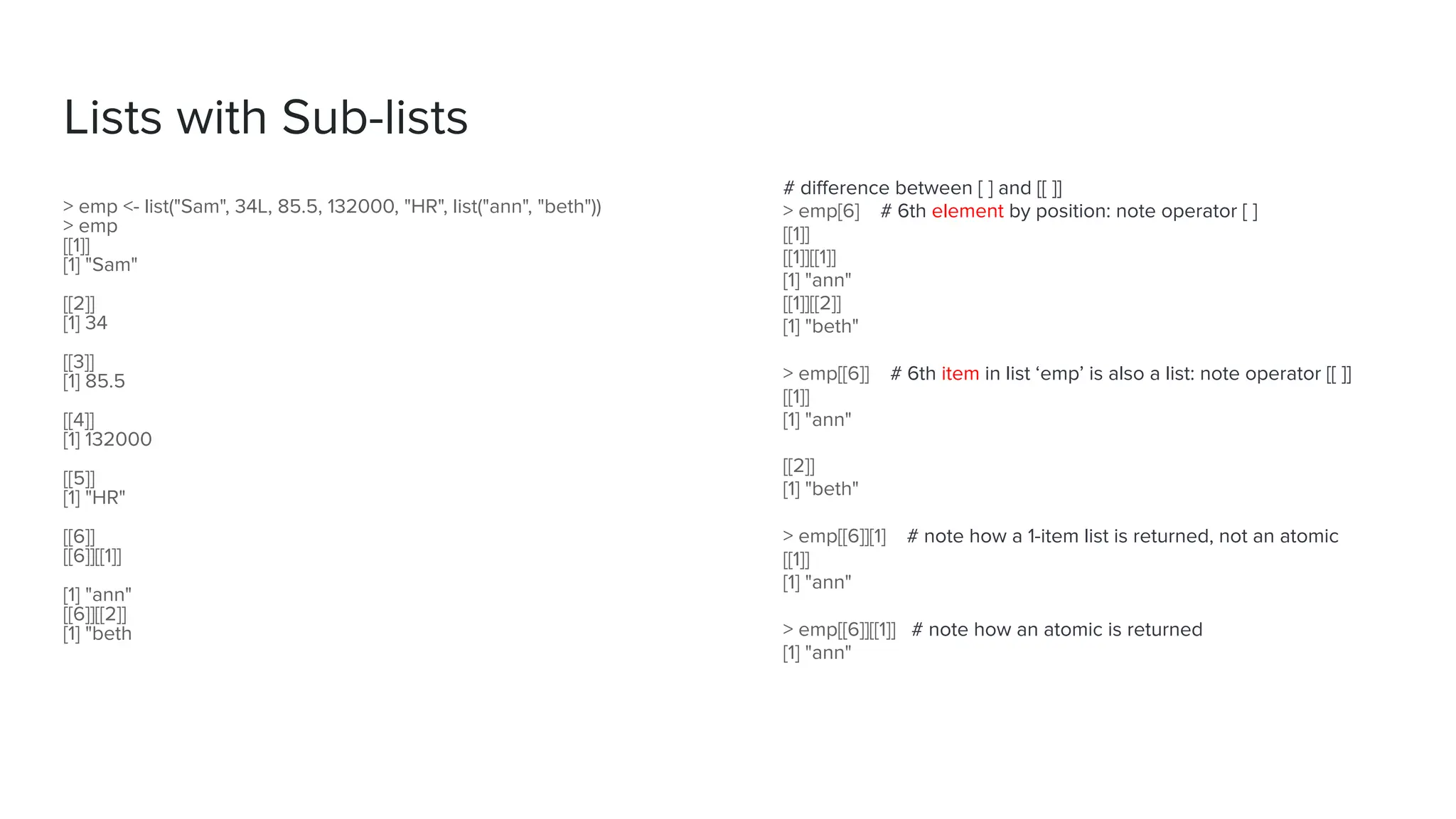 # diﬀerence between [ ] and [[ ]]
> emp[6] # 6th element by position: note operator [ ]
[[1]]
[[1]][[1]]
[1] "ann"
[[1]][[2]]
[1] "beth"
> emp[[6]] # 6th item in list ‘emp’ is also a list: note operator [[ ]]
[[1]]
[1] "ann"
[[2]]
[1] "beth"
> emp[[6]][1] # note how a 1-item list is returned, not an atomic
[[1]]
[1] "ann"
> emp[[6]][[1]] # note how an atomic is returned
[1] "ann"
Lists with Sub-lists
> emp <- list("Sam", 34L, 85.5, 132000, "HR", list("ann", "beth"))
> emp
[[1]]
[1] "Sam"
[[2]]
[1] 34
[[3]]
[1] 85.5
[[4]]
[1] 132000
[[5]]
[1] "HR"
[[6]]
[[6]][[1]]
[1] "ann"
[[6]][[2]]
[1] "beth
 