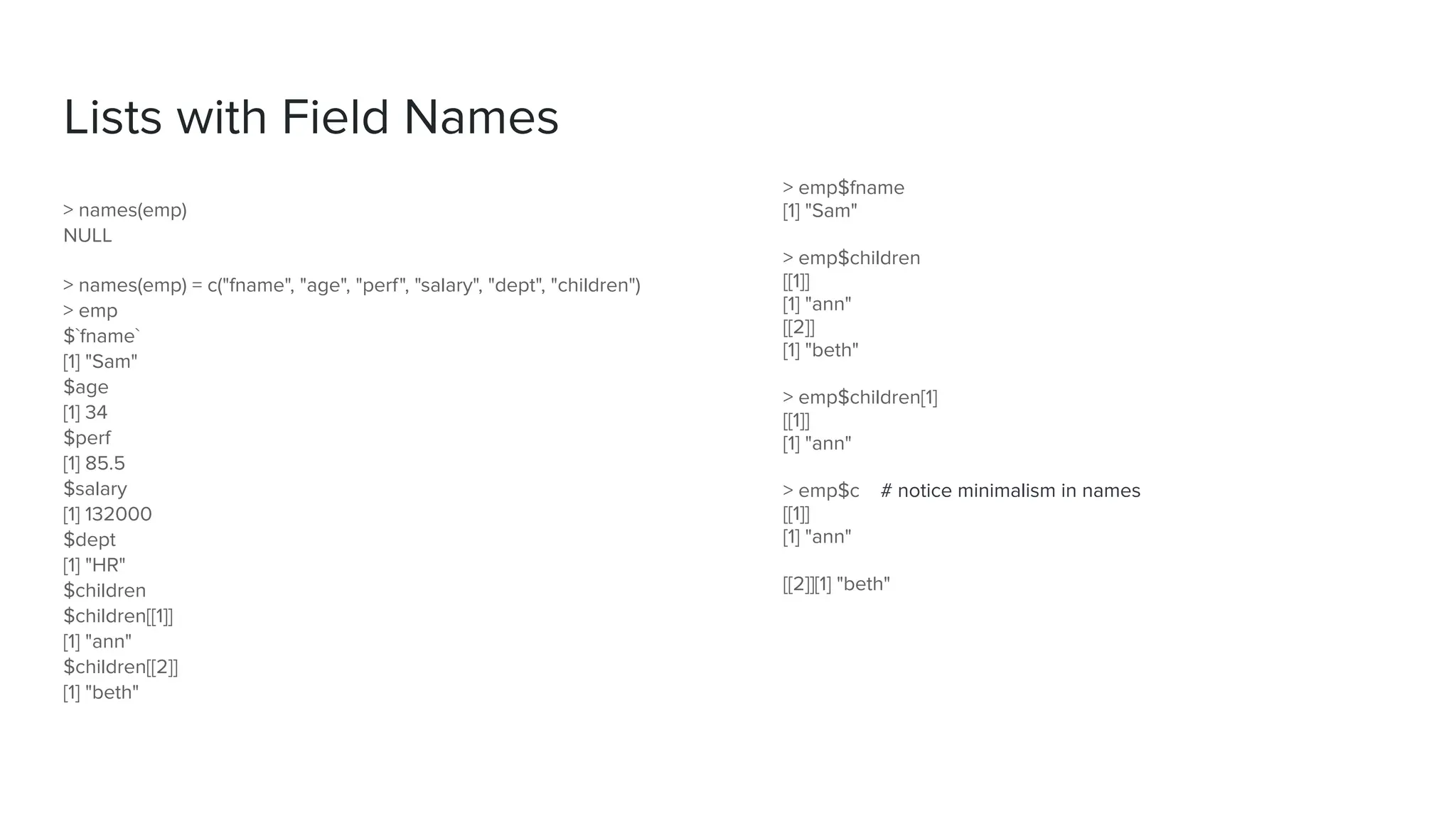 > emp$fname
[1] "Sam"
> emp$children
[[1]]
[1] "ann"
[[2]]
[1] "beth"
> emp$children[1]
[[1]]
[1] "ann"
> emp$c # notice minimalism in names
[[1]]
[1] "ann"
[[2]][1] "beth"
Lists with Field Names
> names(emp)
NULL
> names(emp) = c("fname", "age", "perf", "salary", "dept", "children")
> emp
$`fname`
[1] "Sam"
$age
[1] 34
$perf
[1] 85.5
$salary
[1] 132000
$dept
[1] "HR"
$children
$children[[1]]
[1] "ann"
$children[[2]]
[1] "beth"
 