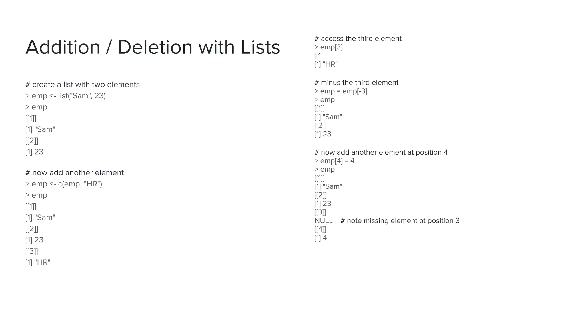 Addition / Deletion with Lists
# create a list with two elements
> emp <- list("Sam", 23)
> emp
[[1]]
[1] "Sam"
[[2]]
[1] 23
# now add another element
> emp <- c(emp, "HR")
> emp
[[1]]
[1] "Sam"
[[2]]
[1] 23
[[3]]
[1] "HR"
# access the third element
> emp[3]
[[1]]
[1] "HR"
# minus the third element
> emp = emp[-3]
> emp
[[1]]
[1] "Sam"
[[2]]
[1] 23
# now add another element at position 4
> emp[4] = 4
> emp
[[1]]
[1] "Sam"
[[2]]
[1] 23
[[3]]
NULL # note missing element at position 3
[[4]]
[1] 4
 