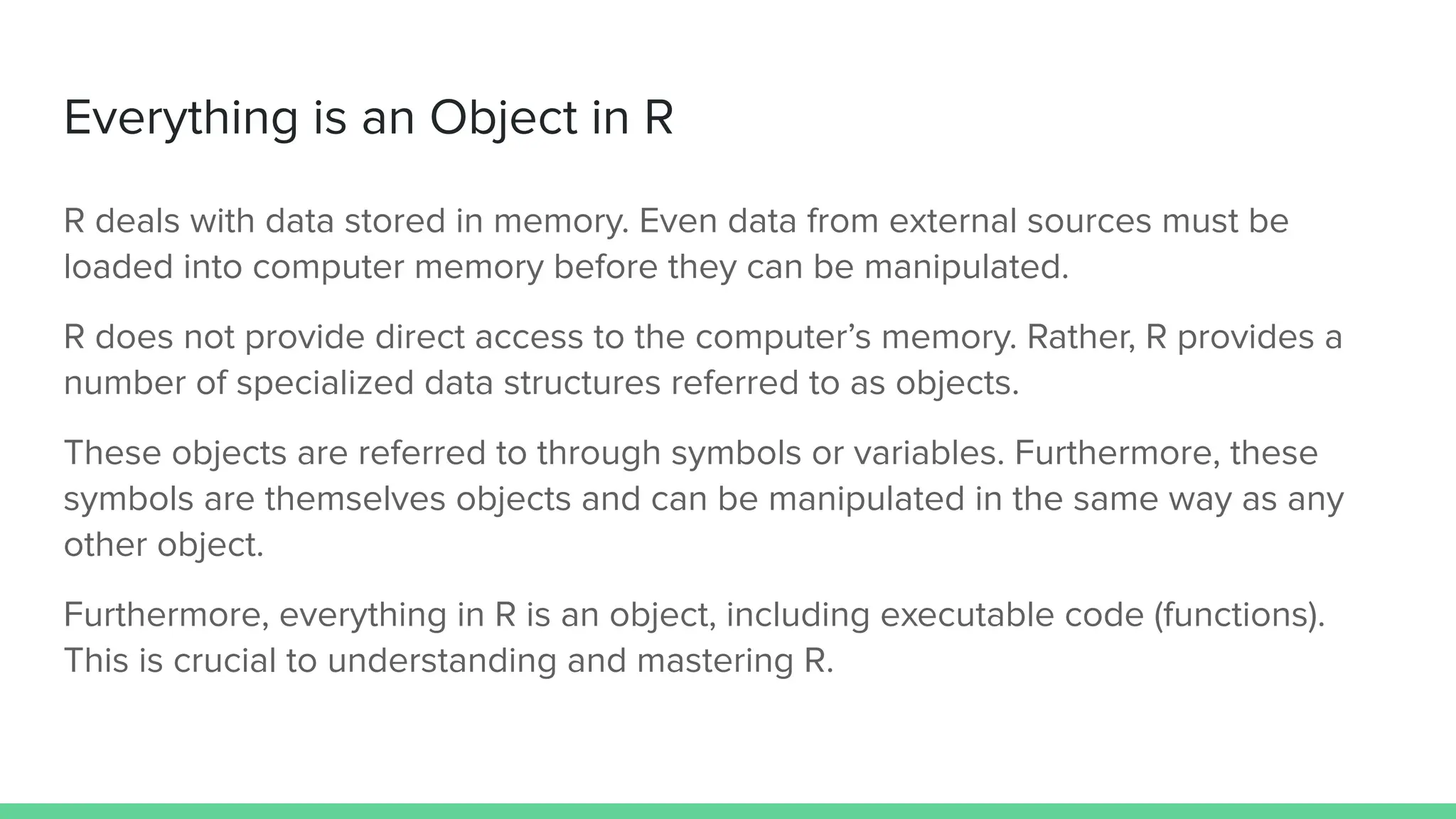 Everything is an Object in R
R deals with data stored in memory. Even data from external sources must be
loaded into computer memory before they can be manipulated.
R does not provide direct access to the computer’s memory. Rather, R provides a
number of specialized data structures referred to as objects.
These objects are referred to through symbols or variables. Furthermore, these
symbols are themselves objects and can be manipulated in the same way as any
other object.
Furthermore, everything in R is an object, including executable code (functions).
This is crucial to understanding and mastering R.
 
