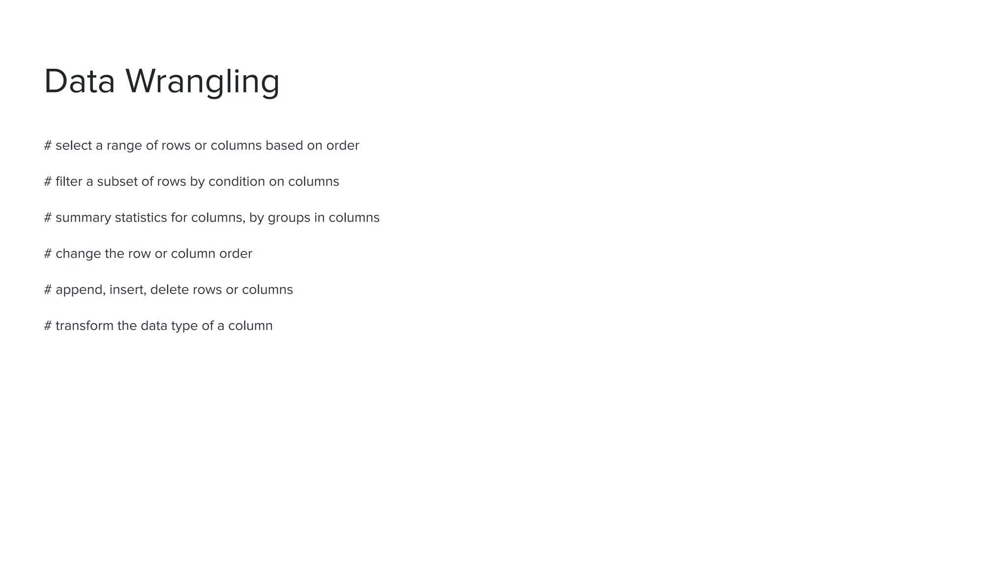 Data Wrangling
# select a range of rows or columns based on order
# ﬁlter a subset of rows by condition on columns
# summary statistics for columns, by groups in columns
# change the row or column order
# append, insert, delete rows or columns
# transform the data type of a column
 