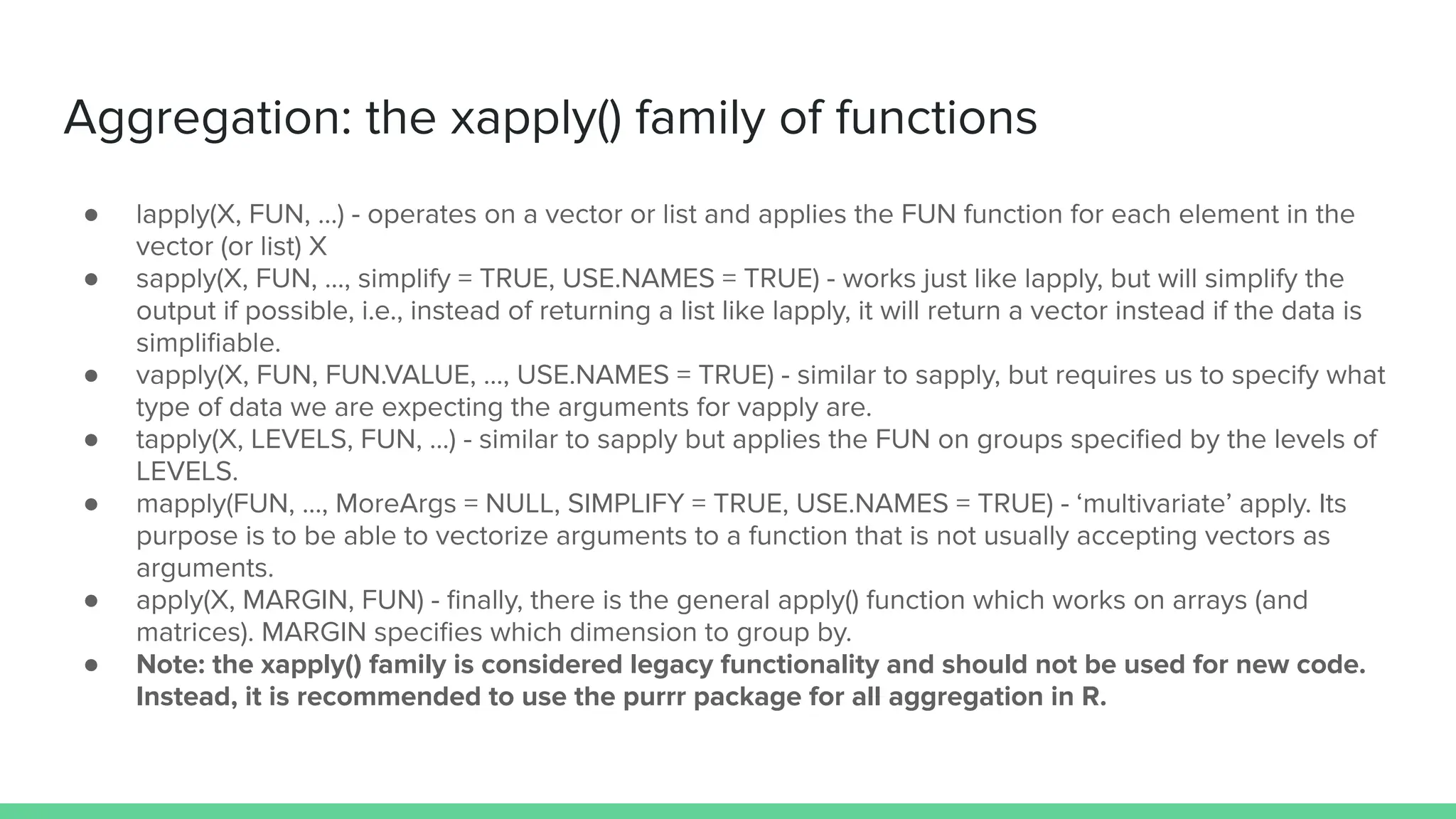 ● lapply(X, FUN, …) - operates on a vector or list and applies the FUN function for each element in the
vector (or list) X
● sapply(X, FUN, …, simplify = TRUE, USE.NAMES = TRUE) - works just like lapply, but will simplify the
output if possible, i.e., instead of returning a list like lapply, it will return a vector instead if the data is
simpliﬁable.
● vapply(X, FUN, FUN.VALUE, …, USE.NAMES = TRUE) - similar to sapply, but requires us to specify what
type of data we are expecting the arguments for vapply are.
● tapply(X, LEVELS, FUN, …) - similar to sapply but applies the FUN on groups speciﬁed by the levels of
LEVELS.
● mapply(FUN, …, MoreArgs = NULL, SIMPLIFY = TRUE, USE.NAMES = TRUE) - ‘multivariate’ apply. Its
purpose is to be able to vectorize arguments to a function that is not usually accepting vectors as
arguments.
● apply(X, MARGIN, FUN) - ﬁnally, there is the general apply() function which works on arrays (and
matrices). MARGIN speciﬁes which dimension to group by.
● Note: the xapply() family is considered legacy functionality and should not be used for new code.
Instead, it is recommended to use the purrr package for all aggregation in R.
Aggregation: the xapply() family of functions
 