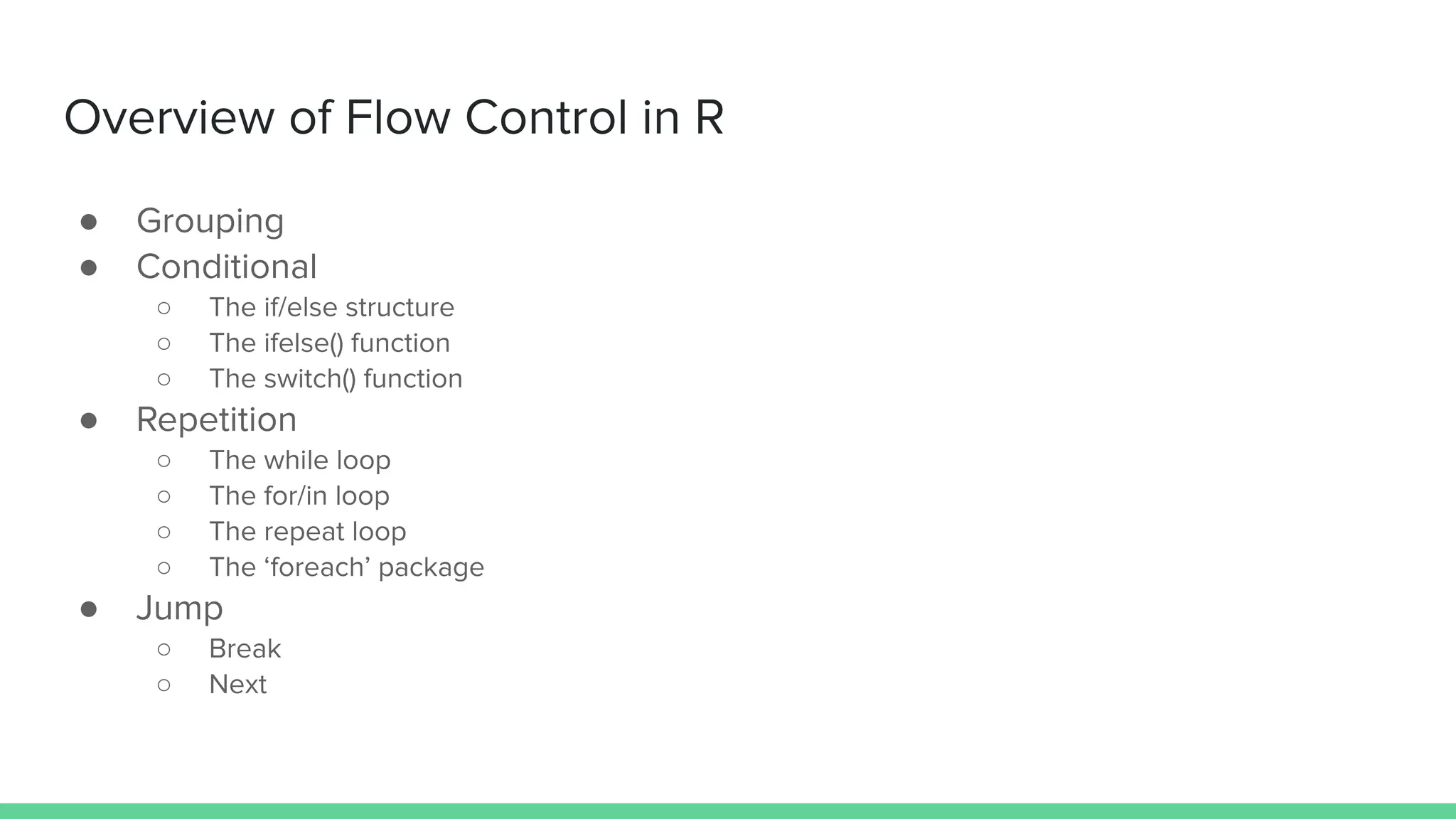 Overview of Flow Control in R
● Grouping
● Conditional
○ The if/else structure
○ The ifelse() function
○ The switch() function
● Repetition
○ The while loop
○ The for/in loop
○ The repeat loop
○ The ‘foreach’ package
● Jump
○ Break
○ Next
 