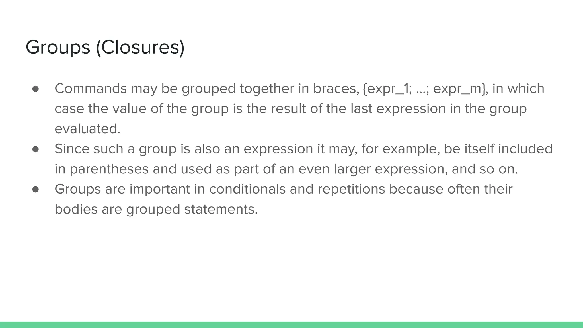 ● Commands may be grouped together in braces, {expr_1; …; expr_m}, in which
case the value of the group is the result of the last expression in the group
evaluated.
● Since such a group is also an expression it may, for example, be itself included
in parentheses and used as part of an even larger expression, and so on.
● Groups are important in conditionals and repetitions because often their
bodies are grouped statements.
Groups (Closures)
 