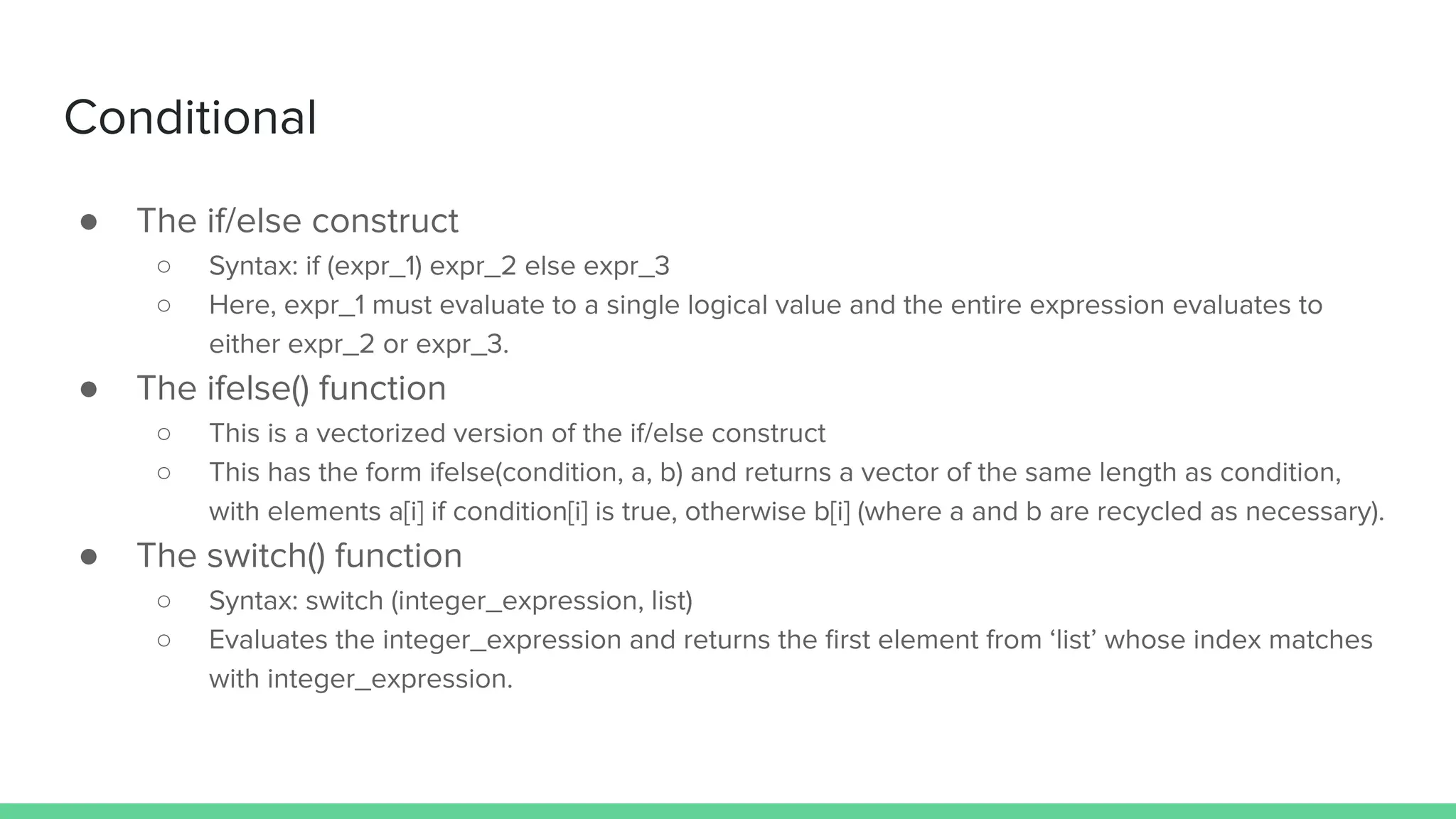 ● The if/else construct
○ Syntax: if (expr_1) expr_2 else expr_3
○ Here, expr_1 must evaluate to a single logical value and the entire expression evaluates to
either expr_2 or expr_3.
● The ifelse() function
○ This is a vectorized version of the if/else construct
○ This has the form ifelse(condition, a, b) and returns a vector of the same length as condition,
with elements a[i] if condition[i] is true, otherwise b[i] (where a and b are recycled as necessary).
● The switch() function
○ Syntax: switch (integer_expression, list)
○ Evaluates the integer_expression and returns the ﬁrst element from ‘list’ whose index matches
with integer_expression.
Conditional
 
