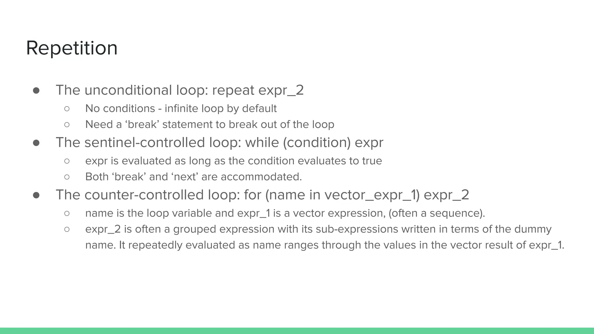 ● The unconditional loop: repeat expr_2
○ No conditions - inﬁnite loop by default
○ Need a ‘break’ statement to break out of the loop
● The sentinel-controlled loop: while (condition) expr
○ expr is evaluated as long as the condition evaluates to true
○ Both ‘break’ and ‘next’ are accommodated.
● The counter-controlled loop: for (name in vector_expr_1) expr_2
○ name is the loop variable and expr_1 is a vector expression, (often a sequence).
○ expr_2 is often a grouped expression with its sub-expressions written in terms of the dummy
name. It repeatedly evaluated as name ranges through the values in the vector result of expr_1.
Repetition
 