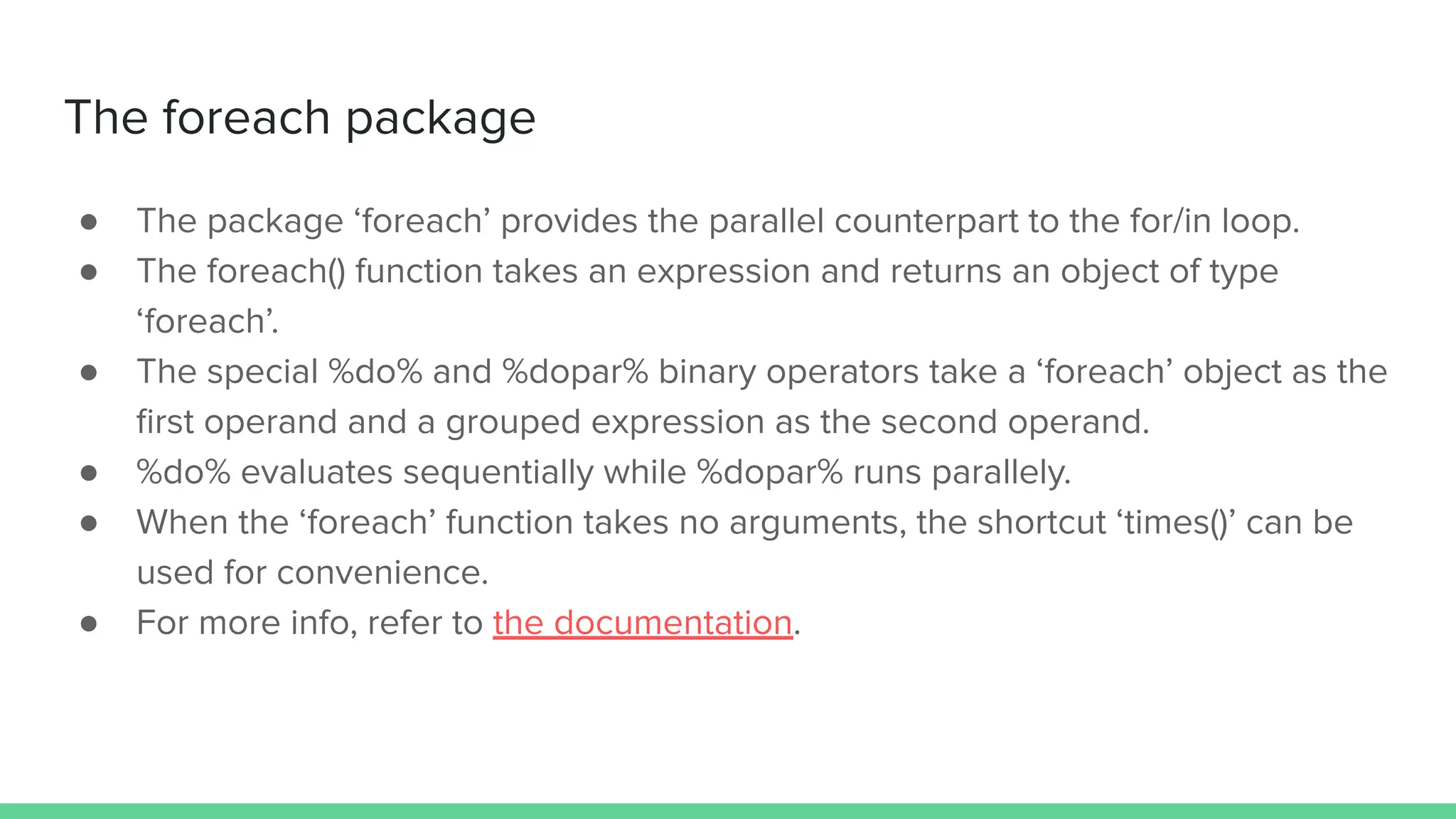 ● The package ‘foreach’ provides the parallel counterpart to the for/in loop.
● The foreach() function takes an expression and returns an object of type
‘foreach’.
● The special %do% and %dopar% binary operators take a ‘foreach’ object as the
ﬁrst operand and a grouped expression as the second operand.
● %do% evaluates sequentially while %dopar% runs parallely.
● When the ‘foreach’ function takes no arguments, the shortcut ‘times()’ can be
used for convenience.
● For more info, refer to the documentation.
The foreach package
 