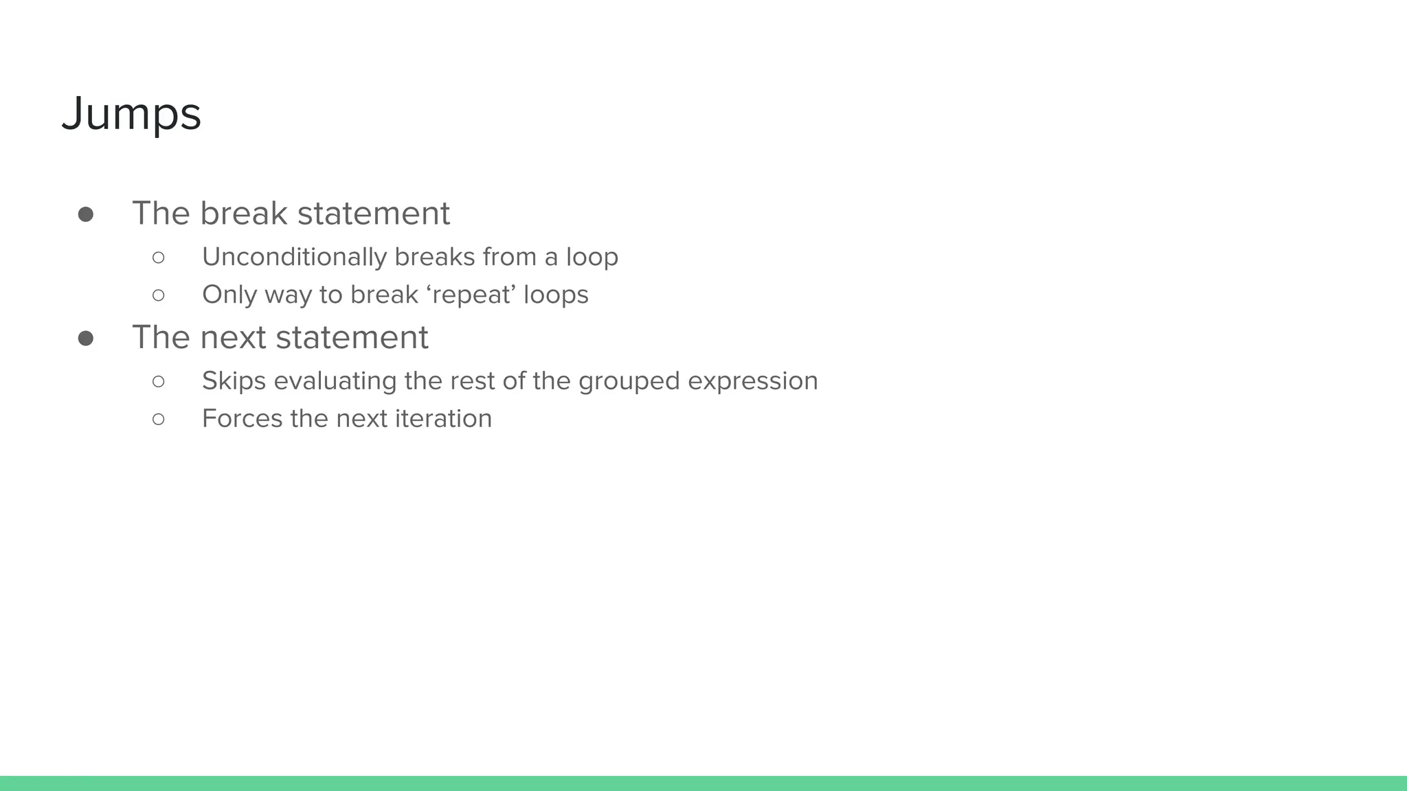 Jumps
● The break statement
○ Unconditionally breaks from a loop
○ Only way to break ‘repeat’ loops
● The next statement
○ Skips evaluating the rest of the grouped expression
○ Forces the next iteration
 