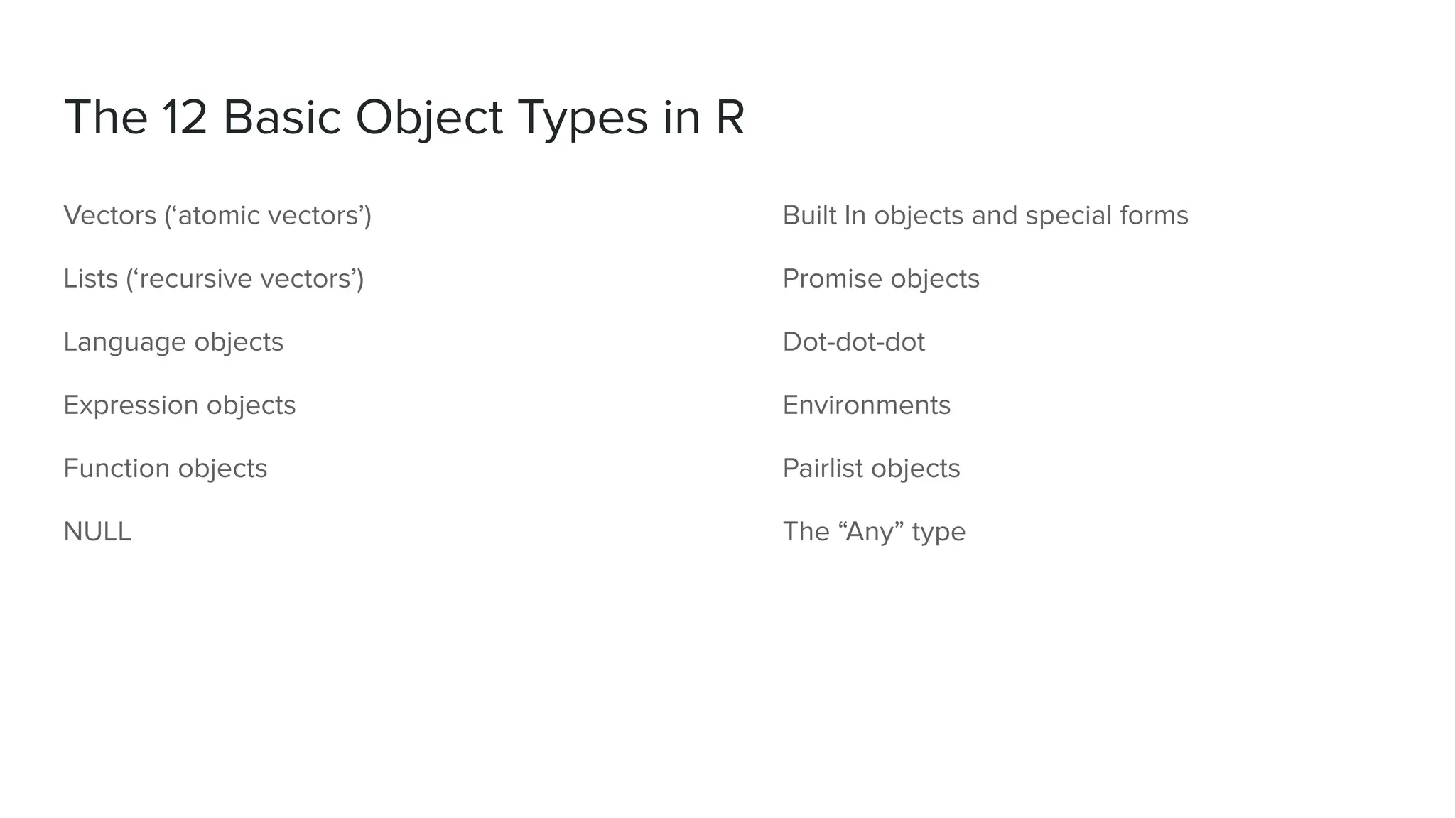 Vectors (‘atomic vectors’)
Lists (‘recursive vectors’)
Language objects
Expression objects
Function objects
NULL
The 12 Basic Object Types in R
Built In objects and special forms
Promise objects
Dot-dot-dot
Environments
Pairlist objects
The “Any” type
 