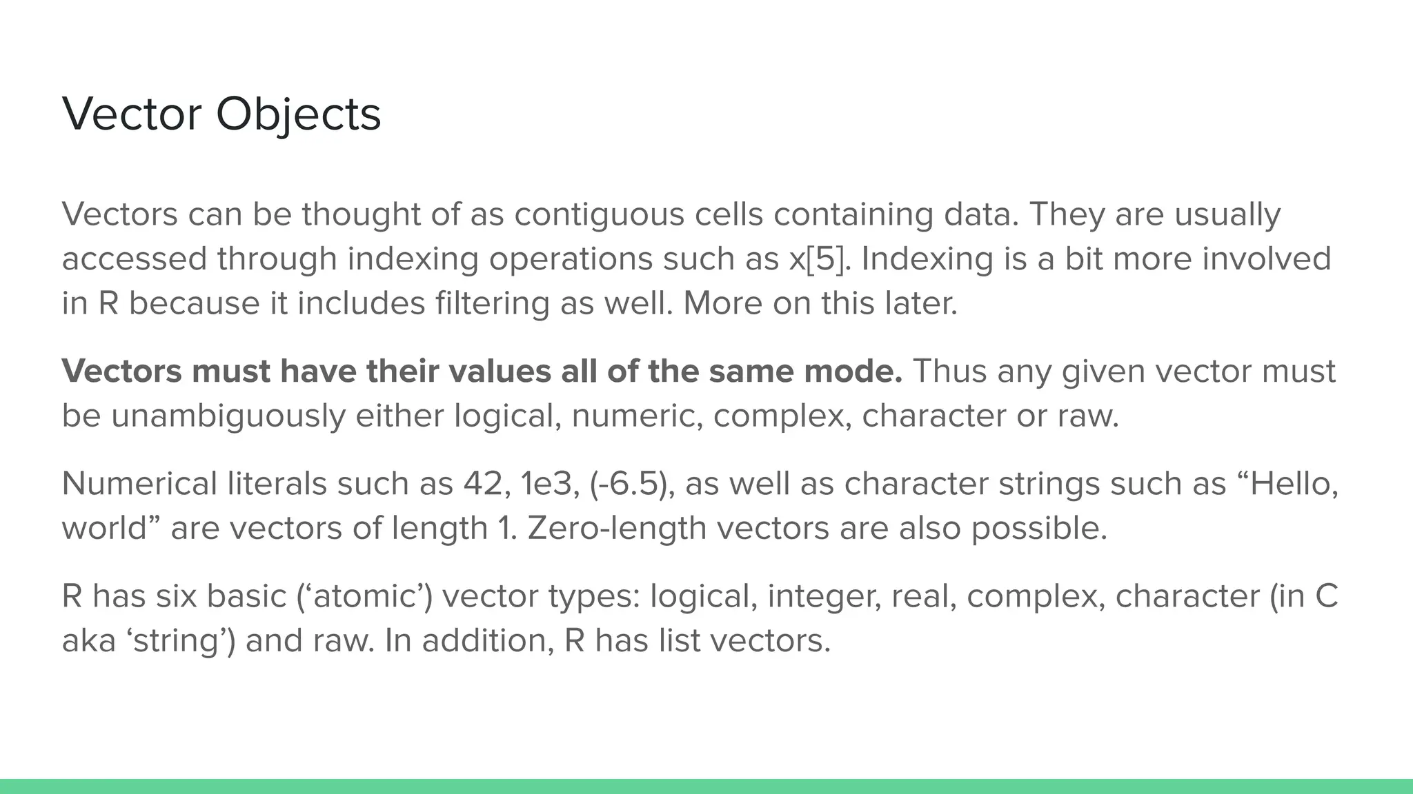 Vector Objects
Vectors can be thought of as contiguous cells containing data. They are usually
accessed through indexing operations such as x[5]. Indexing is a bit more involved
in R because it includes ﬁltering as well. More on this later.
Vectors must have their values all of the same mode. Thus any given vector must
be unambiguously either logical, numeric, complex, character or raw.
Numerical literals such as 42, 1e3, (-6.5), as well as character strings such as “Hello,
world” are vectors of length 1. Zero-length vectors are also possible.
R has six basic (‘atomic’) vector types: logical, integer, real, complex, character (in C
aka ‘string’) and raw. In addition, R has list vectors.
 