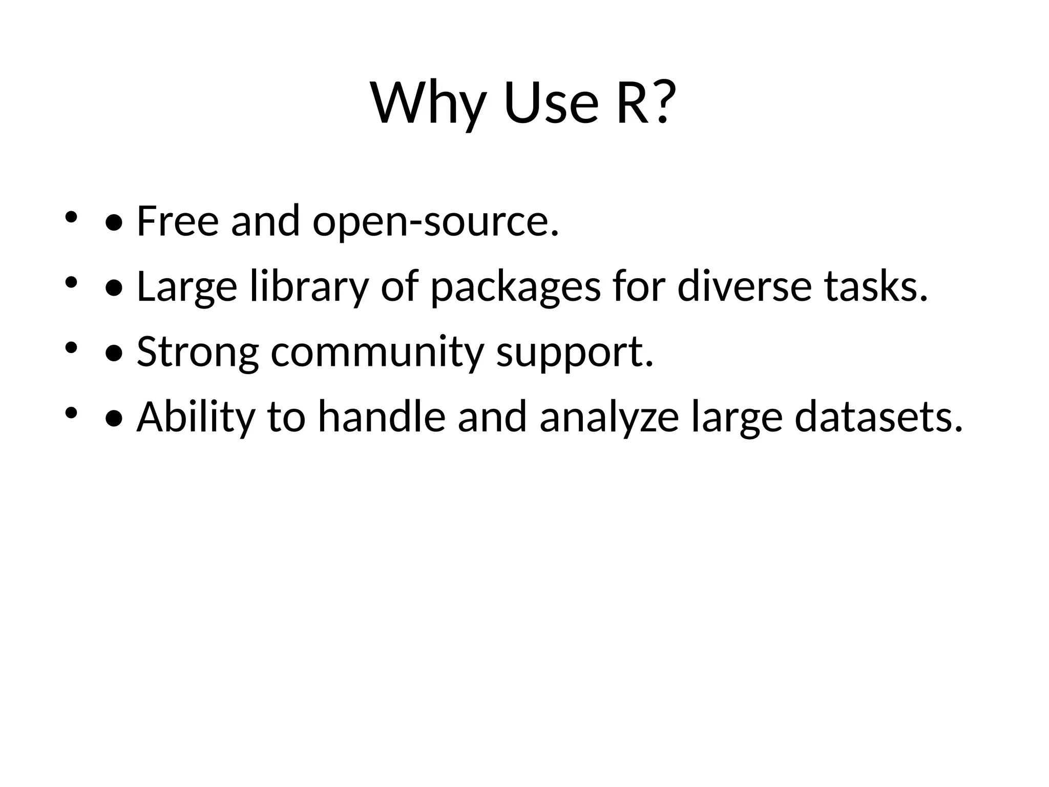 Why Use R?
• • Free and open-source.
• • Large library of packages for diverse tasks.
• • Strong community support.
• • Ability to handle and analyze large datasets.
 