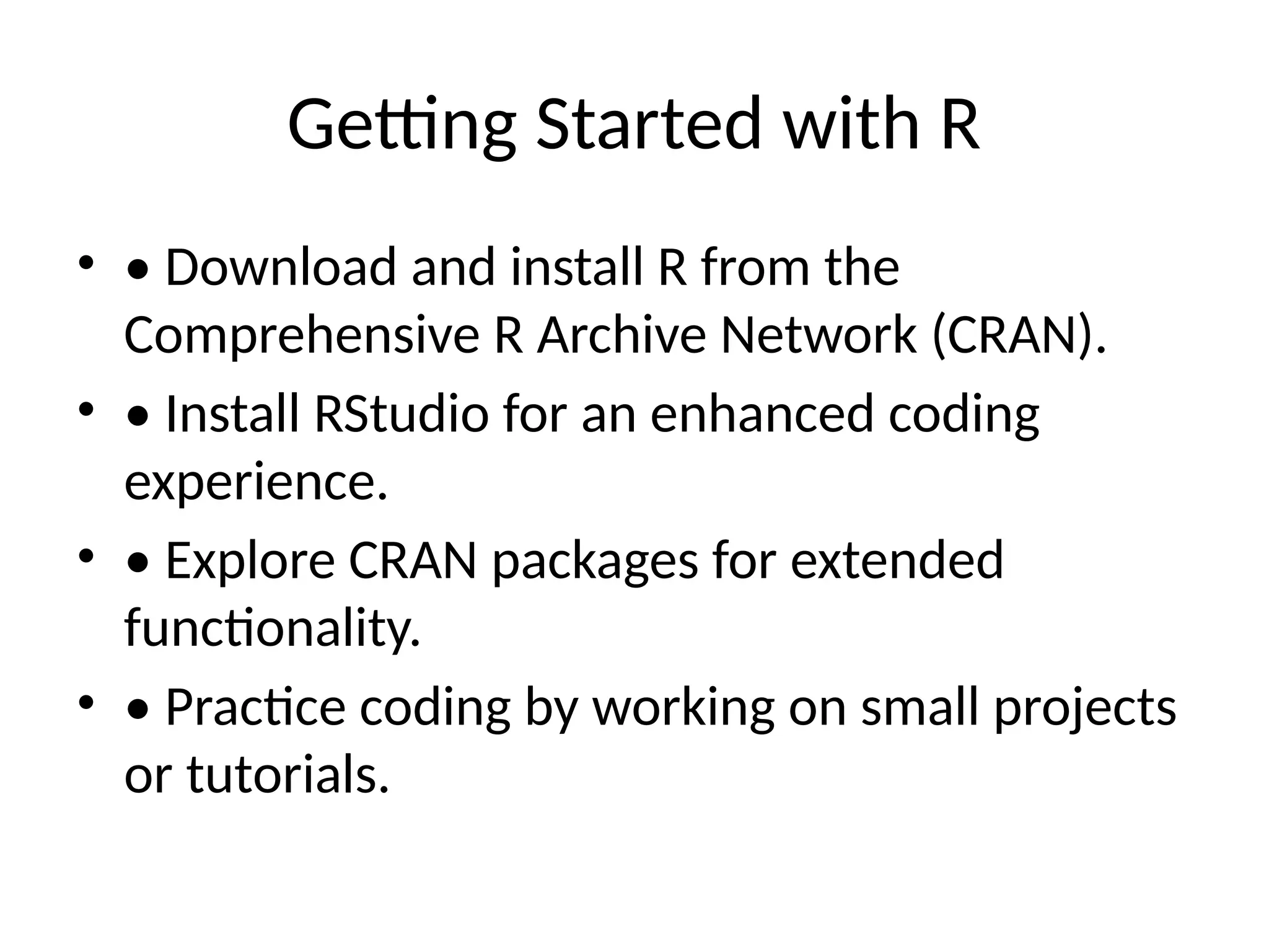 Getting Started with R
• • Download and install R from the
Comprehensive R Archive Network (CRAN).
• • Install RStudio for an enhanced coding
experience.
• • Explore CRAN packages for extended
functionality.
• • Practice coding by working on small projects
or tutorials.
 