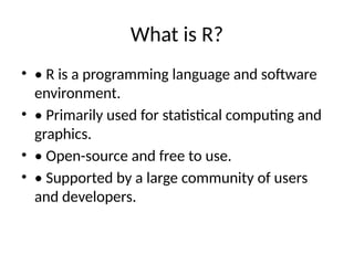 What is R?
• • R is a programming language and software
environment.
• • Primarily used for statistical computing and
graphics.
• • Open-source and free to use.
• • Supported by a large community of users
and developers.
 