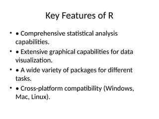 Key Features of R
• • Comprehensive statistical analysis
capabilities.
• • Extensive graphical capabilities for data
visualization.
• • A wide variety of packages for different
tasks.
• • Cross-platform compatibility (Windows,
Mac, Linux).
 